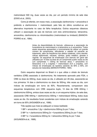 42




metronidazol 500 mg, duas vezes ao dia, por um período mínimo de sete dias
(EISIG et al., 2003).
        Como já referido, em nosso meio, a associação claritromicina + amoxicilina é
preferido a claritromicina + metronidazol, pelo fato do último constituir-se em
alternativa importante no caso de falha terapêutica. Outros esquemas clássicos
utilizam a associação de sais de bismuto com dois antimicrobianos: tetraciclina,
amoxicilina, claritromicina ou nitroimidazólico (metronidazol ou tinidazol) (BIANCHI-
PORRO et al., 1984).


                        Antes da disponibilidade do bismuto, utilizava-se a associação da
                        furazolidona ao metronidazol e à tetraciclina ou à amoxicilina. Todos
                        esses esquemas apresentam o inconveniente de utilizar um grande
                        número de comprimidos, dificultando a adesão do paciente ao
                        tratamento, além da freqüência dos efeitos colaterais, como diarréia,
                        cólicas abdominais, náuseas, vômitos, gosto metálico, glossite e
                        vaginite. Os esquemas de erradicação com bismuto em geral são
                        utilizados por 14 dias na dose de um comprimido quatro vezes ao dia
                        (um comprimido = 120mg de bismuto ativo) + amoxicilina ou
                        tetraciclina (1,0 a 2,0g/dia) + metronidazol (0,8 a 2,4g/dia), com
                        índices de erradicação da bactéria variando de 80% a 90%, em
                        estudos de metanálise (BIANCHI-PORRO, 1984).

        Outro esquema disponível no Brasil é o que utiliza o citrato de bismuto
ranitidina (CRB) associado à claritromicina. No tratamento aprovado pelo FDA, o
CRB na dose de 400mg, duas vezes ao dia, é utilizado por 28 dias, associando-se
nos primeiros 14 dias a claritromicina na dose de 500mg, três vezes ao dia, com
índices de erradicação em torno de 80%. Recentemente, compararam dois
esquemas terapêuticos com CRB: esquema duplo, 14 dias de CRB 400mg +
claritromicina 500mg, ambos duas vezes ao dia, e um esquema tríplice, de sete dias,
associando CRB 400mg + claritromicina 500mg + metronidazol 500mg, todos duas
vezes ao dia. Os resultados foram excelentes com índices de erradicação variando
em torno de 95% (WOUNDEN et al., 1998).
        Três opções que mais se adéquam a nossa realidade:
        1 IBP + amoxicilina 1,0g + claritromicina 500mg 2x por 7 dias;
        2 IBP 1x + claritromicina 500mg 2x + furazolidona 200mg 2x por 7 dias;
        3 IBP 1x + furazolidona 200mg 3x + tetraciclina 500mg 4x por 7 dias
(WOUNDEN et al., 1998).
 