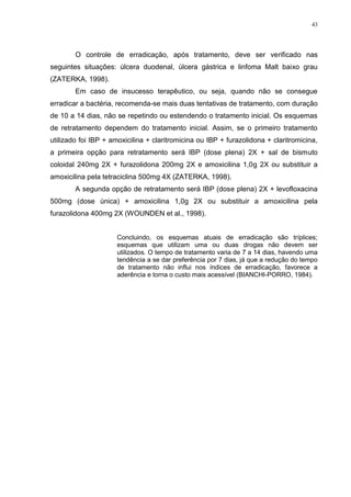 43




        O controle de erradicação, após tratamento, deve ser verificado nas
seguintes situações: úlcera duodenal, úlcera gástrica e linfoma Malt baixo grau
(ZATERKA, 1998).
        Em caso de insucesso terapêutico, ou seja, quando não se consegue
erradicar a bactéria, recomenda-se mais duas tentativas de tratamento, com duração
de 10 a 14 dias, não se repetindo ou estendendo o tratamento inicial. Os esquemas
de retratamento dependem do tratamento inicial. Assim, se o primeiro tratamento
utilizado foi IBP + amoxicilina + claritromicina ou IBP + furazolidona + claritromicina,
a primeira opção para retratamento será IBP (dose plena) 2X + sal de bismuto
coloidal 240mg 2X + furazolidona 200mg 2X e amoxicilina 1,0g 2X ou substituir a
amoxicilina pela tetraciclina 500mg 4X (ZATERKA, 1998).
        A segunda opção de retratamento será IBP (dose plena) 2X + levofloxacina
500mg (dose única) + amoxicilina 1,0g 2X ou substituir a amoxicilina pela
furazolidona 400mg 2X (WOUNDEN et al., 1998).


                      Concluindo, os esquemas atuais de erradicação são tríplices;
                      esquemas que utilizam uma ou duas drogas não devem ser
                      utilizados. O tempo de tratamento varia de 7 a 14 dias, havendo uma
                      tendência a se dar preferência por 7 dias, já que a redução do tempo
                      de tratamento não influi nos índices de erradicação, favorece a
                      aderência e torna o custo mais acessível (BIANCHI-PORRO, 1984).
 