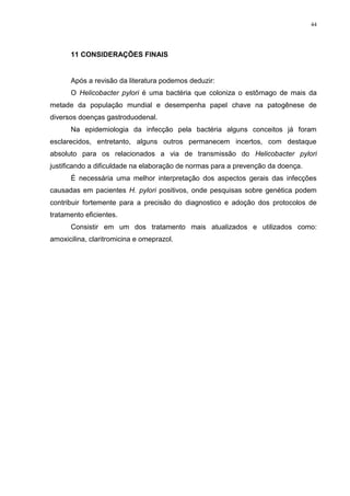 44




      11 CONSIDERAÇÕES FINAIS


      Após a revisão da literatura podemos deduzir:
      O Helicobacter pylori é uma bactéria que coloniza o estômago de mais da
metade da população mundial e desempenha papel chave na patogênese de
diversos doenças gastroduodenal.
      Na epidemiologia da infecção pela bactéria alguns conceitos já foram
esclarecidos, entretanto, alguns outros permanecem incertos, com destaque
absoluto para os relacionados a via de transmissão do Helicobacter pylori
justificando a dificuldade na elaboração de normas para a prevenção da doença.
      É necessária uma melhor interpretação dos aspectos gerais das infecções
causadas em pacientes H. pylori positivos, onde pesquisas sobre genética podem
contribuir fortemente para a precisão do diagnostico e adoção dos protocolos de
tratamento eficientes.
      Consistir em um dos tratamento mais atualizados e utilizados como:
amoxicilina, claritromicina e omeprazol.
 