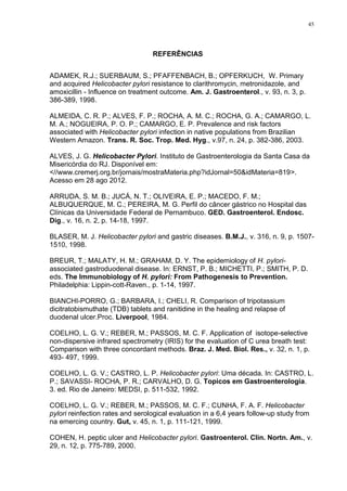 45




                                  REFERÊNCIAS


ADAMEK, R.J.; SUERBAUM, S.; PFAFFENBACH, B.; OPFERKUCH, W. Primary
and acquired Helicobacter pylori resistance to clarithromycin, metronidazole, and
amoxicillin - Influence on treatment outcome. Am. J. Gastroenterol., v. 93, n. 3, p.
386-389, 1998.

ALMEIDA, C. R. P.; ALVES, F. P.; ROCHA, A. M. C.; ROCHA, G. A.; CAMARGO, L.
M. A.; NOGUEIRA, P. O. P.; CAMARGO, E. P. Prevalence and risk factors
associated with Helicobacter pylori infection in native populations from Brazilian
Western Amazon. Trans. R. Soc. Trop. Med. Hyg., v.97, n. 24, p. 382-386, 2003.

ALVES, J. G. Helicobacter Pylori. Instituto de Gastroenterologia da Santa Casa da
Misericórdia do RJ. Disponível em:
<//www.cremerj.org.br/jornais/mostraMateria.php?idJornal=50&idMateria=819>.
Acesso em 28 ago 2012.

ARRUDA, S. M. B.; JUCÁ, N. T.; OLIVEIRA, E. P.; MACEDO, F. M.;
ALBUQUERQUE, M. C.; PEREIRA, M. G. Perfil do câncer gástrico no Hospital das
Clínicas da Universidade Federal de Pernambuco. GED. Gastroenterol. Endosc.
Dig., v. 16, n. 2, p. 14-18, 1997.

BLASER, M. J. Helicobacter pylori and gastric diseases. B.M.J., v. 316, n. 9, p. 1507-
1510, 1998.

BREUR, T.; MALATY, H. M.; GRAHAM, D. Y. The epidemiology of H. pylori-
associated gastroduodenal disease. In: ERNST, P. B.; MICHETTI, P.; SMITH, P. D.
eds. The Immunobiology of H. pylori: From Pathogenesis to Prevention.
Philadelphia: Lippin-cott-Raven., p. 1-14, 1997.

BIANCHI-PORRO, G.; BARBARA, I.; CHELI, R. Comparison of tripotassium
dicitratobismuthate (TDB) tablets and ranitidine in the healing and relapse of
duodenal ulcer.Proc. Liverpool, 1984.

COELHO, L. G. V.; REBER, M.; PASSOS, M. C. F. Application of isotope-selective
non-dispersive infrared spectrometry (IRIS) for the evaluation of C urea breath test:
Comparison with three concordant methods. Braz. J. Med. Biol. Res., v. 32, n. 1, p.
493- 497, 1999.

COELHO, L. G. V.; CASTRO, L. P. Helicobacter pylori: Uma década. In: CASTRO, L.
P.; SAVASSI- ROCHA, P. R.; CARVALHO, D. G. Topicos em Gastroenterologia.
3. ed. Rio de Janeiro: MEDSI, p. 511-532, 1992.

COELHO, L. G. V.; REBER, M.; PASSOS, M. C. F.; CUNHA, F. A. F. Helicobacter
pylori reinfection rates and serological evaluation in a 6,4 years follow-up study from
na emercing country. Gut, v. 45, n. 1, p. 111-121, 1999.

COHEN, H. peptic ulcer and Helicobacter pylori. Gastroenterol. Clin. Nortn. Am., v.
29, n. 12, p. 775-789, 2000.
 