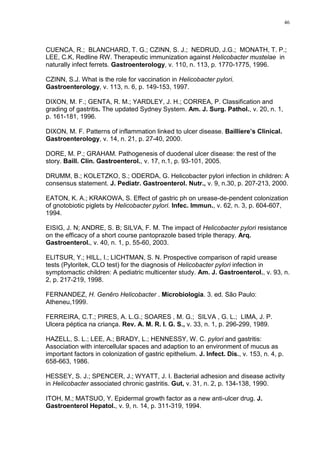 46




CUENCA, R.; BLANCHARD, T. G.; CZINN, S. J.; NEDRUD, J.G.; MONATH, T. P.;
LEE, C.K, Redline RW. Therapeutic immunization against Helicobacter mustelae in
naturally infect ferrets. Gastroenterology, v. 110, n. 113, p. 1770-1775, 1996.

CZINN, S.J. What is the role for vaccination in Helicobacter pylori.
Gastroenterology, v. 113, n. 6, p. 149-153, 1997.

DIXON, M. F.; GENTA, R. M.; YARDLEY, J. H.; CORREA, P. Classification and
grading of gastritis. The updated Sydney System. Am. J. Surg. Pathol., v. 20, n. 1,
p. 161-181, 1996.

DIXON, M. F. Patterns of inflammation linked to ulcer disease. Bailliere’s Clinical.
Gastroenterology, v. 14, n. 21, p. 27-40, 2000.

DORE, M. P.; GRAHAM. Pathogenesis of duodenal ulcer disease: the rest of the
story. Baill. Clin. Gastroenterol., v. 17, n.1, p. 93-101, 2005.

DRUMM, B.; KOLETZKO, S.; ODERDA, G. Helicobacter pylori infection in children: A
consensus statement. J. Pediatr. Gastroenterol. Nutr., v. 9, n.30, p. 207-213, 2000.

EATON, K. A.; KRAKOWA, S. Effect of gastric ph on urease-de-pendent colonization
of gnotobiotic piglets by Helicobacter pylori. Infec. Immun., v. 62, n. 3, p. 604-607,
1994.

EISIG, J. N; ANDRE, S. B; SILVA, F. M. The impact of Helicobacter pylori resistance
on the efficacy of a short course pantoprazole based triple therapy. Arq.
Gastroenterol., v. 40, n. 1, p. 55-60, 2003.

ELITSUR, Y.; HILL, I.; LICHTMAN, S. N. Prospective comparison of rapid urease
tests (Pyloritek, CLO test) for the diagnosis of Helicobacter pylori infection in
symptomactic children: A pediatric multicenter study. Am. J. Gastroenterol., v. 93, n.
2, p. 217-219, 1998.

FERNANDEZ, H. Genêro Helicobacter . Microbiologia. 3. ed. São Paulo:
Atheneu,1999.

FERREIRA, C.T.; PIRES, A. L.G.; SOARES , M. G.; SILVA , G. L.; LIMA, J. P.
Ulcera péptica na criança. Rev. A. M. R. I. G. S., v. 33, n. 1, p. 296-299, 1989.

HAZELL, S. L.; LEE, A.; BRADY, L.; HENNESSY, W. C. pylori and gastritis:
Association with intercellular spaces and adaption to an environment of mucus as
important factors in colonization of gastric epithelium. J. Infect. Dis., v. 153, n. 4, p.
658-663, 1986.

HESSEY, S. J.; SPENCER, J.; WYATT, J. I. Bacterial adhesion and disease activity
in Helicobacter associated chronic gastritis. Gut, v. 31, n. 2, p. 134-138, 1990.

ITOH, M.; MATSUO, Y. Epidermal growth factor as a new anti-ulcer drug. J.
Gastroenterol Hepatol., v. 9, n. 14, p. 311-319, 1994.
 