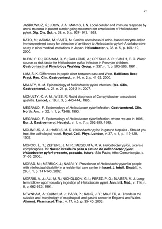 47




JASKIEWICZ, K.; LOUW, J. A.; MARKS, I. N. Local cellular and immune response by
antral mucosa in patient sunder going treatment for erradication of Helicobacter
pylori. Dig. Dis. Sci., v. 38, n. 5, p. 937- 943, 1993.

KATO, M.; ASAKA, M.; SAITO, M. Clinical usefulness of urine- based enzyme-linked
immunosorbent assay for detection of antibody to Helicobacter pylori: A collaborative
study in nine medical institutions in Japan. Helicobacter, v. 38, n. 5, p. 109-119,
2000.

KLEIN, P. D.; GRAHAM, D. Y.; GAILLOUR, A.; OPEKUN, A. R.; SMITH, E. O. Water
source as risk factor for Helicobacter pylori infection in Peruvian children.
Gastrointestinal Physiology Working Group, v. 337, n. 1, p. 503-506, 1991.

LAM, S. K. Differences in peptic ulcer between east and West. Baillieres Best
Pract. Res. Clin. Gastroenterol., v. 14, n. 2, p. 41-52, 2000.

MALATY, H. M. Epidemiology of Helicobacter pylori infection. Res. Clin.
Gastroenterol., v. 21, n. 21, p. 205-214, 2007.

MCNULTY, C. A. M.; WISE, R. Rapid diagnosis of Campylobacter- associated
gastritis. Lancet, v. 19, n. 3, p. 443-444, 1985.

MEGRAUD, F. Epidemiology of Helicobacter pylori infection. Gastroenterol. Clin.
North. Am., v. 22, n. 1, p. 73-88, 1993.

MEGRAUD, F. Epidemiology of Helicobacter pylori infection: where we are in 1995.
Eur. J. Gastroenterol. Hepatol., v. 1, n. 7, p. 292-295, 1995.

MOLINEUX, A. J.; HARRIS, M. D. Helicobacter pylori in gastric biopsies - Should you
trust the pathologist report. Royal. Coll. Phys. London, v. 27, n. 1, p. 119-120,
1993.

MONOCI, L. T.; ZEITUNE, J. M. R.; MESQUITA, M. A. Helicobacter pylori, úlcera e
complicações. In: Núcleo brasileiro para o estudo do helicobacter pylori.
Helicobacter pylori presente, passado, futuro. São Paulo; Atha Comunicação, p.
31-36, 2006.

MORAD, M.; MERRICK, J.; NASRI, Y. Prevalence of Helicobacter pylori in people
with intellectual disability in a residential care center in Israel. J. Intell. Disabil., v.
26, n. 1, p. 141-143, 2002.

MORRIS, A. J.; ALI, M. R.; NICHOLSON, G. I.; PEREZ, P. G.; BLASER, M. J. Long-
term follow- upo f voluntary ingestion of Helicobacter pylori. Ann. Int. Med., v. 114, n.
8, p. 662-663, 1991.

NEWNHAM, A.; QUINN, M. J.; BABB, P.; KANG, J. Y.; MAJEED, A. Trends in the
subside and morphology of esophageal and gastric cancer in England and Wales.
Aliment. Pharmacol. Ther., v. 17, n.5, p. 35- 40, 2003.
 
