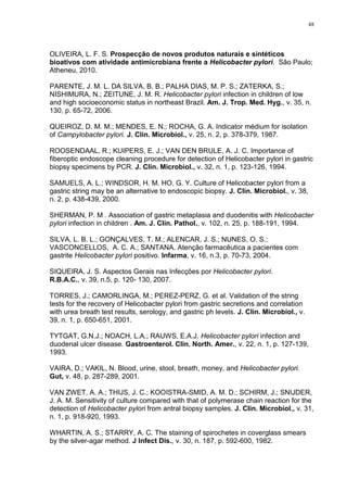 48




OLIVEIRA, L. F. S. Prospecção de novos produtos naturais e sintéticos
bioativos com atividade antimicrobiana frente a Helicobacter pylori. São Paulo;
Atheneu, 2010.

PARENTE, J. M. L. DA SILVA, B. B.; PALHA DIAS, M. P. S.; ZATERKA, S.;
NISHIMURA, N.; ZEITUNE, J. M. R. Helicobacter pylori infection in children of low
and high socioeconomic status in northeast Brazil. Am. J. Trop. Med. Hyg., v. 35, n.
130, p. 65-72, 2006.

QUEIROZ, D. M. M.; MENDES, E. N.; ROCHA, G. A. Indicator médium for isolation
of Campylobacter pylori. J. Clin. Microbiol., v. 25, n. 2, p. 378-379, 1987.

ROOSENDAAL, R.; KUIPERS, E. J.; VAN DEN BRULE, A. J. C. Importance of
fiberoptic endoscope cleaning procedure for detection of Helicobacter pylori in gastric
biopsy specimens by PCR. J. Clin. Microbiol., v. 32, n. 1, p. 123-126, 1994.

SAMUELS, A. L.; WINDSOR, H. M. HO, G. Y. Culture of Helicobacter pylori from a
gastric string may be an alternative to endoscopic biopsy. J. Clin. Microbiol., v. 38,
n. 2, p. 438-439, 2000.

SHERMAN, P. M . Association of gastric metaplasia and duodenitis with Helicobacter
pylori infection in children . Am. J. Clin. Pathol., v. 102, n. 25, p. 188-191, 1994.

SILVA, L. B. L.; GONÇALVES, T. M.; ALENCAR, J. S.; NUNES, O. S.;
VASCONCELLOS, A. C. A.; SANTANA. Atenção farmacêutica a pacientes com
gastrite Helicobacter pylori positivo. Infarma, v. 16, n.3, p. 70-73, 2004.

SIQUEIRA, J. S. Aspectos Gerais nas Infecções por Helicobacter pylori.
R.B.A.C., v. 39, n.5, p. 120- 130, 2007.

TORRES, J.; CAMORLINGA, M.; PEREZ-PERZ, G. et al. Validation of the string
tests for the recovery of Helicobacter pylori from gastric secretions and correlation
with urea breath test results, serology, and gastric ph levels. J. Clin. Microbiol., v.
39, n. 1, p. 650-651, 2001.

TYTGAT, G.N.J.; NOACH, L.A.; RAUWS, E.A.J. Helicobacter pylori infection and
duodenal ulcer disease. Gastroenterol. Clin. North. Amer., v. 22, n. 1, p. 127-139,
1993.

VAIRA, D.; VAKIL, N. Blood, urine, stool, breath, money, and Helicobacter pylori.
Gut, v. 48, p. 287-289, 2001.

VAN ZWET, A. A.; THIJS, J. C.; KOOISTRA-SMID, A. M. D.; SCHIRM, J.; SNIJDER,
J. A. M. Sensitivity of culture compared with that of polymerase chain reaction for the
detection of Helicobacter pylori from antral biopsy samples. J. Clin. Microbiol., v. 31,
n. 1, p. 918-920, 1993.

WHARTIN, A. S.; STARRY, A. C. The staining of spirochetes in coverglass smears
by the silver-agar method. J Infect Dis., v. 30, n. 187, p. 592-600, 1982.
 