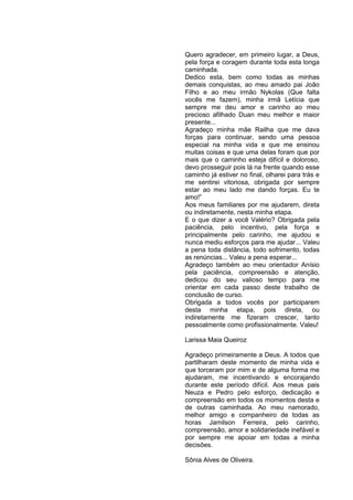 Quero agradecer, em primeiro lugar, a Deus,
pela força e coragem durante toda esta longa
caminhada.
Dedico esta, bem como todas as minhas
demais conquistas, ao meu amado pai João
Filho e ao meu irmão Nykolas (Que falta
vocês me fazem), minha irmã Letícia que
sempre me deu amor e carinho ao meu
precioso afilhado Duan meu melhor e maior
presente...
Agradeço minha mãe Railha que me dava
forças para continuar, sendo uma pessoa
especial na minha vida e que me ensinou
muitas coisas e que uma delas foram que por
mais que o caminho esteja difícil e doloroso,
devo prosseguir pois lá na frente quando esse
caminho já estiver no final, olharei para trás e
me sentirei vitoriosa, obrigada por sempre
estar ao meu lado me dando forças. Eu te
amo!”
Aos meus familiares por me ajudarem, direta
ou indiretamente, nesta minha etapa.
E o que dizer a você Valério? Obrigada pela
paciência, pelo incentivo, pela força e
principalmente pelo carinho, me ajudou e
nunca mediu esforços para me ajudar... Valeu
a pena toda distância, todo sofrimento, todas
as renúncias... Valeu a pena esperar...
Agradeço também ao meu orientador Anísio
pela paciência, compreensão e atenção,
dedicou do seu valioso tempo para me
orientar em cada passo deste trabalho de
conclusão de curso.
Obrigada a todos vocês por participarem
desta minha etapa, pois direta, ou
indiretamente me fizeram crescer, tanto
pessoalmente como profissionalmente. Valeu!

Larissa Maia Queiroz

Agradeço primeiramente a Deus. A todos que
partilharam deste momento de minha vida e
que torceram por mim e de alguma forma me
ajudaram, me incentivando e encorajando
durante este período difícil. Aos meus pais
Neuza e Pedro pelo esforço, dedicação e
compreensão em todos os momentos desta e
de outras caminhada. Ao meu namorado,
melhor amigo e companheiro de todas as
horas Jamilson Ferreira, pelo carinho,
compreensão, amor e solidariedade inefável e
por sempre me apoiar em todas a minha
decisões.

Sônia Alves de Oliveira.
 