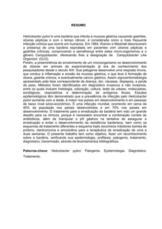 RESUMO


Helicobacter pylori é uma bactéria que infecta a mucosa gástrica causando gastrites,
úlceras pépticas e com o tempo câncer, é considerada como a mais frequente
infecção crônica que ocorre em humanos. Em 1984, Warren e Marshall descreveram
a presença de uma bactéria espiralada em pacientes com úlceras pépticas e
gastrites crônicas, comprovando a semelhança entre estes micro-organismos e o
gênero Campylobacter, oferecendo lhes a designação de Campylobacter Like
Organism (CLO).
Porém, a proeminência do envolvimento de um microorganismo no desenvolvimento
de úlceras em animais de experimentação já era de conhecimento dos
pesquisadores desde o século XIX. Sua patogenia desenvolve uma resposta imune,
que conduz à inflamação e erosão da mucosa gástrica, o que leva à formação de
úlcera, gastrite crónica, e eventualmente cancro gástrico. Assim signosintomatología
apresentado pela fase correspondente da doença, dor, náuseas, dispepsia, a perda
de peso. Métodos foram identificados em diagnóstico invasivos e não invasivos,
entre os quais incluem histologia, coloração, cultura, teste da uréase, moleculares,
sorológicos, respiratórios e determinação de antígenos fecais. Estudos
epidemiológicos têm demonstrado que a prevalência da infecção pelo Helicobacter
pylori aumenta com a idade, é maior nos países em desenvolvimento e em pessoas
de baixo nível sócio-econômico. É uma infecção mundial, ocorrendo em cerca de
40% da população nos países desenvolvidos e em 70% nos países em
desenvolvimento. O tratamento para a erradicação da bactéria tem sido um grande
desafio para os clínicos, porque é necessário encontrar a combinação correta de
antibióticos, além de manipular o pH gástrico na tentativa de assegurar a
erradicação e evitar o desenvolvimento da resistência bacteriana, bem como os
esquemas de tratamento diferentes e esquema triplo reconhece inibidores bomba de
prótons, claritromicina e amoxicilina para a terapêutica de erradicação de uma a
duas semanas. O presente trabalho tem como objetivo, fazer um reconhecimento
sobre a bactéria, verificando sua epidemiologia, profilaxia, patogenia, tratamento,
diagnóstico, transmissão, através de levantamentos bibliográficos.

Palavras-chave:    Helicobacter   pylori.   Patogenia.   Epidemiologia.   Diagnóstico.
Tratamento.
 