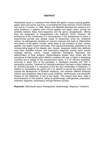 ABSTRACT


Helicobacter pylori is a bacterium that infectis the gastric mucosa causing gastritis,
peptic ulcers and cancer over time, is considered the most commom chronic infection
that occurs in humans. In 1984, Warren and Marshall described the presence of a
spiral bacterium in patients winth chronic gastritis and peptic ulcers, proving the
similarity between these micro-organisms and the genus campylobacter, offering
them the designation of Campylobacter Like Organism (CLO). However, the
prominence of the involvement of a microorganism in the development of ulcers in
experimental animals was already aware of researchers since the nineteenth
century. Its pathogenesis develops an immune response that leads to inflammation
and erosion of the gastric mucosa, which leads to the formation of ulcer, chronic
gastritis, and gastric cancer eventually. Thus signosintomatologia presented by the
corresponding stage of the disease, pain, nausea, dyspepsia, weight loss. Methods
have been identified invasive and noninvasive diagnosis, among which include
histology staining, culture, urease, molecular, serological, respiratory and
determination of fecal antigens. Epidemiological studies have shown that the
prevalence of Helicobacter pylori infection increases with age, is higher in developing
countries and in people of low socioeconomic status. It is an infection worldwide,
occurring in about 40% of the population in developed countries and 70% in
developing countries. Treatment for bacterial eradication has been a major challenge
for clinicians because it is necessary to find the right combination of antibiotics, in
addition to manipulating the gastric pH in an attempt to ensure the eradication and
prevent the development of bacterial resistance, and schemes different treatment
scheme and recognizes triple proton pump inhibitors, clarithromycin and amoxicillin
therapy for the eradication of one to two weeks. The present work aims, make a
reconnaissance on the bacteria, noting its epidemiology, pathogenesis, prophylaxis,
treatment, diagnosis, transmission, through literature surveys.

Keywords: Helicobacter pylori. Pathogenesis. Epidemiology. Diagnosis. Treatment.
 