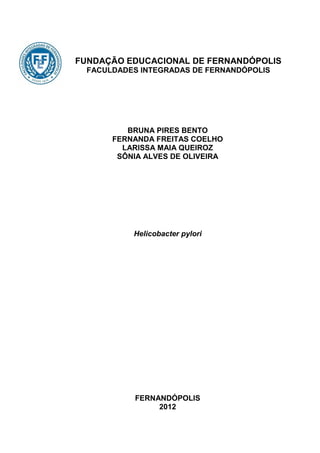 FUNDAÇÃO EDUCACIONAL DE FERNANDÓPOLIS
  FACULDADES INTEGRADAS DE FERNANDÓPOLIS




          BRUNA PIRES BENTO
       FERNANDA FREITAS COELHO
         LARISSA MAIA QUEIROZ
        SÔNIA ALVES DE OLIVEIRA




           Helicobacter pylori




            FERNANDÓPOLIS
                 2012
 