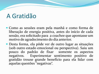 A Gratidão
 Como as sessões eram pela manhã e como forma de
liberação de energia positiva, antes do início de cada
sessão, era solicitado para a coachee que apontasse um
motivo de agradecimento do dia anterior.
 Desta forma, ela pôde ver de outro lugar as situações
(sob outro estado emocional ou perspectiva). Saiu um
pouco do padrão de fixar somente os aspectos
negativos. Experimentar sentimento positivo de
gratidão trouxe grande benefício para ela lidar com
aquelas questões "negativas“.
 