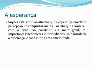 A esperança
 Snyder está certo ao afirmar que a esperança envolve a
percepção de conquistar metas. Foi isto que aconteceu
com a Bete. Ao construir sua meta geral, foi
importante traçar metas intermediárias , isto fortalecia
a esperança, e cada vitória era comemorada.
 