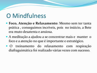 O Mindfulness
 Foco, Atenção e Relaxamento: Mesmo sem ter tanta
prática , conseguimos incríveis, pois no inúicio, a Bete
era muto desatenta e ansiosa.
 A meditação a ajudou a se concentrar mais e manter o
foco e a atenção no que é importante e estratégico.
 O treinamento do relaxamento com respiração
diafraguimática foi realizado várias vezes com sucesso.
 