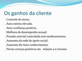 Os ganhos da cliente
. Controle do stress.
. Auto estima elevada.
. Auto confiança positiva.
. Melhora de desempenho sexual.
. Pressão arterial controlada sem medicamentos.
. Aumento da rede de apoio social.
. Aumento do Auto conhecimento.
. Novas crenças positivas em relação a si mesma.
 