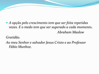  A opção pelo crescimento tem que ser feita repetidas
vezes. E o medo tem que ser superado a cada momento.
Abraham Maslow
Gratidão.
Ao meu Senhor e salvador Jesus Cristo e ao Professor
Fábio Munhoz.
 