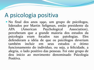 A psicologia positiva
 No final dos anos 1990, um grupo de psicólogos,
liderados por Martin Seligman, então presidente da
APA (American Psychological Association),
perceberam que a grande maioria dos estudos da
psicologia eram focados nas patologias. Eles
defenderam a idéia de que os psicólogos deveriam
também incluir em seus estudos o ótimo
funcionamento do indivíduo, ou seja, a felicidade, a
alegria, o lado positivo das pessoas. Foi este grupo de
deu início ao movimento denominado Psicologia
Positiva.
 