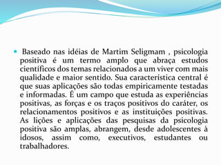  Baseado nas idéias de Martim Seligmam , psicologia
positiva é um termo amplo que abraça estudos
científicos dos temas relacionados a um viver com mais
qualidade e maior sentido. Sua característica central é
que suas aplicações são todas empiricamente testadas
e informadas. É um campo que estuda as experiências
positivas, as forças e os traços positivos do caráter, os
relacionamentos positivos e as instituições positivas.
As lições e aplicações das pesquisas da psicologia
positiva são amplas, abrangem, desde adolescentes à
idosos, assim como, executivos, estudantes ou
trabalhadores.
 