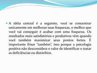  A idéia central é a seguinte, você se concentrar
unicamente em melhorar suas fraquezas, o melhor que
você vai conseguir é acabar com uma fraqueza. Os
resultados mais satisfatórios e produtivos vêm quando
você também maximizar seus pontos fortes. É
importante frisar “também”, isso porque a psicologia
positiva não desconsidera o valor de identificar e tratar
as deficiências ou distúrbios.
 