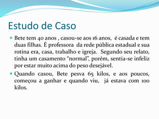 Estudo de Caso
 Bete tem 40 anos , casou-se aos 16 anos, é casada e tem
duas filhas. É professora da rede pública estadual e sua
rotina era, casa, trabalho e igreja. Segundo seu relato,
tinha um casamento “normal”, porém, sentia-se infeliz
por estar muito acima do peso desejável.
 Quando casou, Bete pesva 65 kilos, e aos poucos,
começou a ganhar e quando viu, já estava com 100
kilos.
 