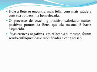  Hoje a Bete se encontra mais feliz, com mais saúde e
com sua auto estima bem elevada.
 O processo de coaching positivo valorizou muitos
positivos pontos da Bete, que ela mesma já havia
esquecido.
 Suas crenças negativas em relação a si mesma, foram
sendo enfraquecidas e modificadas a cada sessão.
 