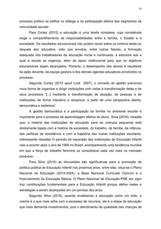 10
processo político se edifica no diálogo e na participação efetiva dos segmentos da
comunidade escolar.
Para Cortez (2015) a educação é uma tarefa complexa, cuja completude
exige o compartilhamento de responsabilidades entre a família, o Estado e a
sociedade. Os resultados educacionais não podem recair sobre os ombros deste ou
daquele ator educativo, visto que envolve, entre outros fatores, a formação
adequada dos trabalhadores da educação inicial e continuada, a estrutura sob a
qual a escola se organiza, além do apoio institucional para que os objetivos
educacionais sejam alcançados. Portanto, o desempenho dos alunos é resultante
da ação docente, da equipe gestora e dos demais agentes educativos envolvidos no
processo.
Segundo Cortez (2015 apud Luck 2007), o conceito de gestão preconiza
nova forma de organizar e dirigir instituições com vistas à transformação delas e de
seus processos “[...] mediante a transformação de atuação, de pessoas e de
instituições de forma interativa e recíproca, a partir de uma perspectiva aberta,
democrática e sistêmica”.
A gestão democrática e a participação da família no ambiente escolar é
importante para o processo de aprendizagem efetiva do aluno Silva (2016), ressalta
que: a história das instituições de educação para as crianças pequenas está
diretamente ligada com a história da sociedade, do trabalho, da família, da infância,
das políticas de assistência e com a trajetória das outras instituições escolares.
Interessante ressaltar O período de expansão das instituições de Educação Infantil
veio a ocorrer após o ano de 1960 no Brasil, acompanhando uma tendência mundial
em que a força de trabalho feminina se consolidava cada vez mais no mercado
produtivo.
Para Silva (2016) as discussões são significativas para a promoção da
política pública de Educação Infantil nos próximos anos, entre elas, situa-se o Plano
Nacional de Educação (2014-2024), a Base Nacional Curricular Comum e o
financiamento da Educação Básica. O Plano Nacional de Educação-PNE em vigor
traz contribuições fundamentais para a Educação Infantil porque define metas e
estratégias a serem alcançadas em um período dez anos.
Segundo Silva (2016), quando analisamos a educação como um todo, a
creche é a que mais sofre com a escassez de recursos, ela é a etapa da educação
que mais demanda investimentos, pois o atendimento de qualidade das crianças de
 
