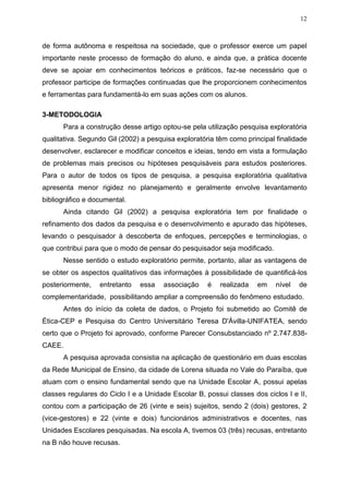 12
de forma autônoma e respeitosa na sociedade, que o professor exerce um papel
importante neste processo de formação do aluno, e ainda que, a prática docente
deve se apoiar em conhecimentos teóricos e práticos, faz-se necessário que o
professor participe de formações continuadas que lhe proporcionem conhecimentos
e ferramentas para fundamentá-lo em suas ações com os alunos.
3-METODOLOGIA
Para a construção desse artigo optou-se pela utilização pesquisa exploratória
qualitativa. Segundo Gil (2002) a pesquisa exploratória têm como principal finalidade
desenvolver, esclarecer e modificar conceitos e ideias, tendo em vista a formulação
de problemas mais precisos ou hipóteses pesquisáveis para estudos posteriores.
Para o autor de todos os tipos de pesquisa, a pesquisa exploratória qualitativa
apresenta menor rigidez no planejamento e geralmente envolve levantamento
bibliográfico e documental.
Ainda citando Gil (2002) a pesquisa exploratória tem por finalidade o
refinamento dos dados da pesquisa e o desenvolvimento e apurado das hipóteses,
levando o pesquisador à descoberta de enfoques, percepções e terminologias, o
que contribui para que o modo de pensar do pesquisador seja modificado.
Nesse sentido o estudo exploratório permite, portanto, aliar as vantagens de
se obter os aspectos qualitativos das informações à possibilidade de quantificá-los
posteriormente, entretanto essa associação é realizada em nível de
complementaridade, possibilitando ampliar a compreensão do fenômeno estudado.
Antes do início da coleta de dados, o Projeto foi submetido ao Comitê de
Ética-CEP e Pesquisa do Centro Universitário Teresa D'Ávilla-UNIFATEA, sendo
certo que o Projeto foi aprovado, conforme Parecer Consubstanciado nº 2.747.838-
CAEE.
A pesquisa aprovada consistia na aplicação de questionário em duas escolas
da Rede Municipal de Ensino, da cidade de Lorena situada no Vale do Paraíba, que
atuam com o ensino fundamental sendo que na Unidade Escolar A, possui apelas
classes regulares do Ciclo I e a Unidade Escolar B, possui classes dos ciclos I e II,
contou com a participação de 26 (vinte e seis) sujeitos, sendo 2 (dois) gestores, 2
(vice-gestores) e 22 (vinte e dois) funcionários administrativos e docentes, nas
Unidades Escolares pesquisadas. Na escola A, tivemos 03 (três) recusas, entretanto
na B não houve recusas.
 