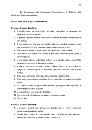 15
4.2 Questionário aos funcionários Administrativos e Docentes das
Unidades Escolares estudadas:
1- Para você o que é gestão democrática.
Repostas-Unidade Escolar A
1. A gestão onde há participação de todos envolvidos na educação de
determinada unidade escolar;
2. É quando a gestão trabalha valorizando a opinião de todos os membros de
uma escola;
3. É uma gestão que interage, participativa, aberta a opiniões, sugestões, que
está sempre junta dos funcionários, pais e alunos, que sabe ouvir;
4. É uma gestão onde todos participam, são ouvidos e comprometidos;
5. Uma gestão que aceite sua opinião e que todos trabalhem juntos para o
mesmo objetivo
6. É uma gestão aberta, onde todos tenham voz e opinião onde os envolvidos
trabalhem juntos em prol do mesmo objetivo;
7. A maior participação na elaboração do Plano Diretor e pedagógico do
colégio. A formação plena do indivíduo formamos cidadãos não apenas
alunos;
8. Onde todos participam e tem os mesmos direitos e tratamentos;
9. Onde todos os envolvidos participam dando sugestões e o gestor esta aberto
a ouvir;
10.É a gestão onde os professores também participam com opiniões, a
comunidade educativa e alunos;
11.Uma gestão que leva a opinião de todos;
12.É a participação de todos os envolvidos na unidade escolar;
13.É muito bom.
Repostas-Unidade Escolar B
1. É a equipe gestora estar sempre em diálogo com os outros setores da
escola, ouvindo todas as partes;
2. Gestão democrática é uma gestão com participação dos gestores,
professores,funcionários, alunos, pais e comunidade;
 