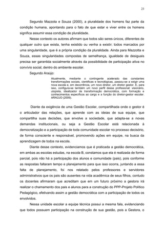 23
Segundo Mazzota e Souza (2000), a pluralidade dos homens faz parte da
condição humana, apontando para o fato de que estar e viver entre os homens
significa assumir essa condição de pluralidade.
Nesse contexto os autores afirmam que todos são seres únicos, diferentes de
qualquer outro que exista, tenha existido ou venha a existir; todos marcados por
uma singularidade, que é a própria condição da pluralidade. Ainda para Mazzotta e
Souza, essas singularidades compostas de semelhança, igualdade de desiguais
precisa ser garantida socialmente através da possibilidade de participação ativa no
convívio social, dentro do ambiente escolar.
Segundo Araújo:
Atualmente, mediante o contingente acelerado das constantes
transformações sociais, cientificas e tecnológicas, passou-se a exigir uma
nova escola e, em decorrência, um novo diretor, um diretor gestor. E, para
isso, configura-se também um novo perfil desse profissional: visionário,
utopista, idealizador de transformação democrática, com formação e
conhecimentos específicos ao cargo e a função do diretor-gestor escolar.
ARAÚJO (2009).
Diante da exigência de uma Gestão Escolar, compartilhada onde o gestor é
o articulador das relações, que aprende com as ideias de sua equipe, que
compartilha suas decisões, que envolve a sociedade, que adapta-se a novas
demandas institucionais, ou seja a Gestão Escolar está relacionada à
democratização e a participação de toda comunidade escolar no processo decisório,
de forma consciente e responsável, promovendo ações em equipe, na busca da
aprendizagem de todos na escola.
Diante desse contexto, evidenciamos que é praticada a gestão democrática,
em ambas as escolas estudas, na escola B, constamos que ela é realizada de forma
parcial, pois não há a participação dos alunos e comunidade (pais), pois conforme
as respostas faltaram tempo e planejamento para que isso ocorra, juntando a essa
falta de planejamento, foi nos relatado pelos professores e servidores
administrativos que os pais são ausentes na vida acadêmica de seus filhos, contudo
os docentes afirmaram que acreditam que em um futuro próximo a gestora irá
realizar o chamamento dos pais e alunos para a construção do PPP-Projeto Político
Pedagógico, efetivando assim a gestão democrática com a participação de todos os
envolvidos.
Nessa unidade escolar a equipe técnica possui a mesma fala, evidenciando
que todos possuem participação na construção de sua gestão, pois a Gestora, o
 