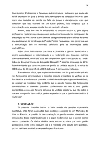 24
Coordenador, Professores e Servidores Administrativos, indicaram que ainda não
foram chamados os pais e alunos para participarem da construção do PPP, bem
como das decisões da escola por falta de tempo e planejamento, mas que
acreditam que isso ocorrerá em um futuro próximo, isso comprova que a
comunicação entre a equipe escolar tem se mostrado eficiente.
Porém, esse fato não foi evidenciado na unidade escolar A, pois alguns
professores relataram que não possuem conhecimento dos alunos participarem da
elaboração do PPP, porém outros afirmam categoricamente que os alunos do quinto
ano participaram da construção do Projeto Político Pedagógico, isso comprova que
a comunicação tem se mostrado deficitária, pois as informações estão
contraditórias.
Além disso, constatamos que onde é praticada a gestão democrática o
ensino aprendizagem é potencializado e o rendimento dos discentes melhora
consideravelmente, esse fato pôde ser comprovado, após a divulgação do IDEB-
Índice de Desenvolvimento da Educação Básica 2017, ocorrida em agosto de 2018,
ficando evidente que com a mudança de gestão da unidade escolar B, o índice do
IDEB subiu de 4,8 para 6,5, já o IDEB da Escola A permaneceu inalterado.
Ressaltamos, ainda, que a questão de número um do questionário aplicado
nos funcionários administrativos e docentes possuía a finalidade de verificar se os
funcionários administrativos possuem conhecimento do que é gestão democrática,
ao analisar as respostas ficou evidente que a grande maioria dos funcionários
administrativos e docentes possuem conhecimento do que é uma gestão
democrática, a exceção foi uma servidora da unidade escolar A, que não sabia o
que era uma gestão democrática, porém respondendo que a “gestão democrática é
muito boa”.
6- CONCLUSÃO
O presente trabalho trouxe a tona, através da pesquisa exploratória
qualitativa, onde foram analisadas duas unidades escolares de um Município do
Vale do Paraíba, a questão da democratização da gestão escolar, abordando as
dificuldades dessa implantação/ação e o papel fundamental que o gestor exerce
nessa construção. Os dados obtidos neste estudo apontam que uma gestão
participativa, onde todos possuem voz e é realizado uma escuta com qualidade,
produz melhores resultados na aprendizagem dos alunos.
 