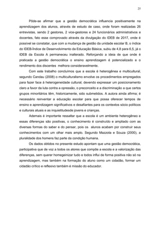 25
Pôde-se afirmar que a gestão democrática influencia positivamente na
aprendizagem dos alunos, através de estudo de caso, onde foram realizadas 26
entrevistas, sendo 2 gestores, 2 vice-gestores e 24 funcionários administrativos e
docentes, fato esse comprovado através da divulgação do IDEB de 2017, onde é
possível se constatar, que com a mudança de gestão da unidade escolar B, o índice
do IDEB-Índice de Desenvolvimento da Educação Básica, subiu de 4,8 para 6,5, já o
IDEB da Escola A permaneceu inalterado. Reforçando a ideia de que onde é
praticada a gestão democrática o ensino aprendizagem é potencializado e o
rendimento dos discentes melhora consideravelmente.
Com este trabalho concluímos que a escola é heterogênea e multicultural,
segundo Candau (2008) o multiculturalismo envolve os procedimentos empregados
para fazer face à heterogeneidade cultural, devendo expressar um posicionamento
claro a favor da luta contra a opressão, o preconceito e a discriminação a que certos
grupos minoritários têm, historicamente, sido submetidos. A autora ainda afirma; é
necessário reinventar a educação escolar para que possa oferecer tempos de
ensino e aprendizagem significativos e desafiantes para os contextos sócio políticos
e culturais atuais e as inquietitudesde jovens e crianças.
Ademais é importante ressaltar que a escola é um ambiente heterogêneo e
essas diferenças são positivas, o conhecimento é construído e ampliado com as
diversas formas do saber e do pensar, pois os alunos acabam por construir seus
conhecimentos com um olhar mais amplo. Segundo Mazzota e Souza (2000), a
pluralidade dos homens faz parte da condição humana.
Os dados obtidos no presente estudo apontam que uma gestão democrática,
participativa que de voz a todos os atores que compõe a escola e a valorização das
diferenças, sem querer homegeinizar tudo e todos influi de forma positiva não só na
aprendizagem, mas também na formação do aluno como um cidadão, formar um
cidadão crítico e reflexivo também é missão do educador.
 