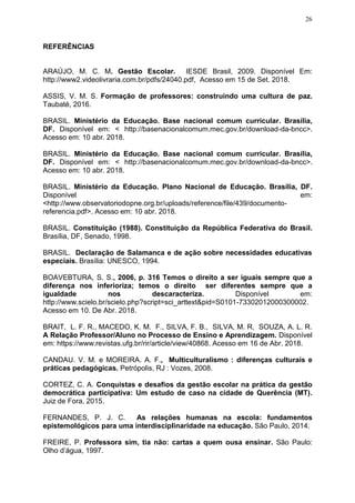 26
REFERÊNCIAS
ARAÚJO, M. C. M. Gestão Escolar. IESDE Brasil, 2009. Disponível Em:
http://www2.videolivraria.com.br/pdfs/24040.pdf, Acesso em 15 de Set. 2018.
ASSIS, V. M. S. Formação de professores: construindo uma cultura de paz.
Taubaté, 2016.
BRASIL. Ministério da Educação. Base nacional comum curricular. Brasília,
DF. Disponível em: < http://basenacionalcomum.mec.gov.br/download-da-bncc>.
Acesso em: 10 abr. 2018.
BRASIL. Ministério da Educação. Base nacional comum curricular. Brasília,
DF. Disponível em: < http://basenacionalcomum.mec.gov.br/download-da-bncc>.
Acesso em: 10 abr. 2018.
BRASIL. Ministério da Educação. Plano Nacional de Educação. Brasília, DF.
Disponível em:
<http://www.observatoriodopne.org.br/uploads/reference/file/439/documento-
referencia.pdf>. Acesso em: 10 abr. 2018.
BRASIL. Constituição (1988). Constituição da República Federativa do Brasil.
Brasília, DF, Senado, 1998.
BRASIL. Declaração de Salamanca e de ação sobre necessidades educativas
especiais. Brasília: UNESCO, 1994.
BOAVEBTURA, S. S., 2006, p. 316 Temos o direito a ser iguais sempre que a
diferença nos inferioriza; temos o direito ser diferentes sempre que a
igualdade nos descaracteriza. Disponível em:
http://www.scielo.br/scielo.php?script=sci_arttext&pid=S0101-73302012000300002.
Acesso em 10. De Abr. 2018.
BRAIT, L. F. R., MACEDO, K. M. F., SILVA, F. B., SILVA, M. R, SOUZA, A. L. R.
A Relação Professor/Aluno no Processo de Ensino e Aprendizagem. Disponível
em: https://www.revistas.ufg.br/rir/article/view/40868. Acesso em 16 de Abr. 2018.
CANDAU. V. M. e MOREIRA. A. F., Multiculturalismo : diferenças culturais e
práticas pedagógicas. Petrópolis, RJ : Vozes, 2008.
CORTEZ, C. A. Conquistas e desafios da gestão escolar na prática da gestão
democrática participativa: Um estudo de caso na cidade de Querência (MT).
Juiz de Fora, 2015.
FERNANDES, P. J. C. As relações humanas na escola: fundamentos
epistemológicos para uma interdisciplinaridade na educação. São Paulo, 2014.
FREIRE, P. Professora sim, tia não: cartas a quem ousa ensinar. São Paulo:
Olho d’água, 1997.
 