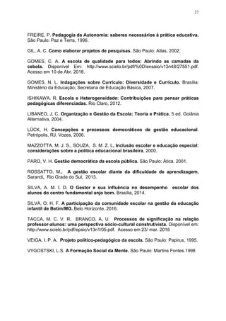 27
FREIRE, P. Pedagogia da Autonomia: saberes necessários à prática educativa.
São Paulo: Paz e Terra, 1996.
GIL, A. C. Como elaborar projetos de pesquisas. São Paulo: Atlas, 2002.
GOMES, C. A. A escola de qualidade para todos: Abrindo as camadas da
cebola. Disponível Em: http://www.scielo.br/pdf/%0D/ensaio/v13n48/27551.pdf.
Acesso em 10 de Abr. 2018.
GOMES, N. L. Indagações sobre Currículo: Diversidade e Currículo. Brasília:
Ministério da Educação; Secretaria de Educação Básica, 2007.
ISHIKAWA. R. Escola e Heterogeneidade: Contribuições para pensar práticas
pedagógicas diferenciadas. Rio Claro, 2012.
LIBANEO, J. C. Organização e Gestão da Escola: Teoria e Prática. 5 ed. Goiânia
Alternativa, 2004.
LÜCK, H. Concepções e processos democráticos de gestão educacional.
Petrópolis, RJ. Vozes, 2006.
MAZZOTTA, M. J. S., SOUZA, S. M. Z. L, Inclusão escolar e educação especial:
considerações sobre a política educacional brasileira, 2000.
PARO, V. H. Gestão democrática da escola pública. São Paulo: Ática, 2001.
ROSSATTO, M., A gestão escolar diante da dificuldade de aprendizagem,
Sarandi, Rio Grade do Sul, 2013.
SILVA, A. M. I. D. O Gestor e sua influência no desempenho escolar dos
alunos do centro fundamental anjo bom. Brasília, 2014.
SILVA, O. H. F. A participação da comunidade escolar na gestão da educação
infantil de Betim/MG. Belo Horizonte, 2016.
TACCA, M. C. V. R, BRANCO, A. U. Processos de significação na relação
professor-alunos: uma perspectiva sócio-cultural construtivista. Disponível em:
http://www.scielo.br/pdf/epsic/v13n1/05.pdf. Acesso em 23/ mar. 2018
VEIGA, I. P. A. Projeto político-pedagógico da escola. São Paulo: Papirus, 1995.
VYGOSTSKI, L.S. A Formação Social da Mente. São Paulo: Martins Fontes.1998
 