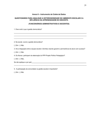 29
Anexo II – Instrumento de Coleta de Dados
QUESTIONÁRIO PARA ANALISAR A HETEROGEINIDADE NO AMBIENTE ESCOLAR E A
INFLUÊNCIA NA APRENDIZAGEM DO DISCENTE.
(FUNCIONÁRIOS ADMINISTRATIVOS E DOCENTES)
1. Para você o que é gestão democrática?
________________________________________________________________________________________
________________________________________________________________________________________
____________________________________________________________________________________
2. Na escola ocorre a gestão democrática?
( ) Sim ( ) Não
3. Há a integração entre a equipe escolar e famílias visando garantir a permanência do aluno com sucesso?
( ) Sim ( ) Não
4. Os Alunos participam da elaboração do PPP-Projeto Político Pedagógico?
( ) Sim ( ) Não,
Se não explique o por quê:__________________________________________________________________
________________________________________________________________________________________
5. A participação da comunidade na gestão escolar é importante?
( ) Sim ( ) Não
 