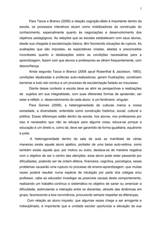 3
Para Tacca e Branco (2008) a relação cognição-afeto é importante dentro da
escola, os processos interativos atuam como mobilizadores da construção do
conhecimento, especialmente quanto às negociações e desenvolvimento dos
objetivos pedagógicos. As relações que as escolas estabelecem com seus alunos,
desde sua chegada à escolarização básica, têm favorecido situações de ruptura. As
avaliações que são impostas, as expectativas criadas, aliadas a preconceitos
incontestes quanto a idealizações sobre as condições necessárias para a
aprendizagem, fazem com que alunos e professores se olhem frequentemente, com
desconfiança.
Ainda segundo Tacca e Branco (2008 apud Rosenthal & Jacobson, 1983),
condições idealizadas e profecias auto-realizadoras, geram frustrações, constroem
barreiras e tudo isto conduz a um processo de escolarização fadado ao insucesso.
Diante desse contexto a escola deve se abrir as perspectivas e realizações
de sujeitos em sua integralidade, com suas diferentes formas de apreender, ser
estar e refletir, o desenvolvimento de cada aluno é um fenômeno singular.
Para Gomes (2008), a heterogeneidade de culturas marca a nossa
sociedade, a diversidade, entendida como construção histórica, social, cultural e
política. Essas diferenças estão dentro da escola, nos alunos, nos professores por
isso é necessário que não se eduque para alguma coisa, educa-se porque a
educação é um direito e, como tal, deve ser garantido de forma igualitária, equânime
e justa.
A heterogeneidade dentro da sala de aula se manifesta de várias
maneiras: existe aquele aluno apático, portador de uma baixa auto-estima, como
também existe aquele que, por motivo ou outro, destaca-se de maneira negativa
com o objetivo de ser o centro das atenções, esse aluno pode estar passando por
dificuldades, podendo ser de ordem afetiva, financeira, cognitiva, psicológica, esses
problemas causarão uma ruptura no processo de ensino-aprendizagem, que muitas
vezes poderá resultar numa espécie de rotulação por parte dos colegas e/ou
professor, cabe ao educador investigar as possíveis causas deste comportamento,
realizando um trabalho contínuo e sistemático no objetivo de sanar ou amenizar a
dificuldade, estimulando a interação entre os discentes, através das dinâmicas em
grupo, favorecendo a boa convivência, procurando sempre respeitar as diferenças.
Com relação ao aluno inquieto, que algumas vezes chega a ser arrogante e
indisciplinado, é importante que a unidade escolar oportunize a elevação da sua
 