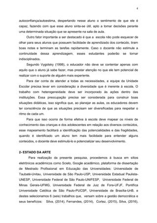4
autoconfiança/autoestima, despertando nesse aluno o sentimento de que ele é
capaz, fazendo com que esse aluno sinta-se útil, apto a tomar decisões perante
uma determinada situação que se apresente na sala de aula.
Outro fator importante a ser destacado é que a escola não pode esquecer de
olhar para seus alunos que possuem facilidade de aprendizado dos conteúdo, tiram
boas notas e terminam as tarefas rapidamente. Caso o docente não estimule a
continuidade dessa aprendizagem, esses estudantes poderão se tornar
indisciplinados.
Segundo Vygotsky (1998), o educador não deve se contentar apenas com
aquilo que o aluno já sabe fazer, mas prestar atenção no que ele tem potencial de
realizar com o suporte de alguém mais experiente.
Para dar conta de atender a todas as necessidades, a equipe da Unidade
Escolar precisa levar em consideração a diversidade que é inerente à escola. O
trabalho com heterogeneidade deve ser incorporado às ações dentro das
instituições. Essa preocupação precisa ser considerada para construir boas
situações didáticas, isso significa que, ao planejar as aulas, os educadores devem
ter consciência de que as situações precisam ser diversificadas para respeitar o
ritmo de cada um.
Para que isso ocorra de forma efetiva à escola deve mapear os níveis de
conhecimento das crianças e dos adolescentes em relação aos diversos conteúdos,
esse mapeamento facilitará a identificação das potencialidades e das fragilidades,
quando é identificado um aluno tem mais facilidade para entender alguns
conteúdos, o docente deve estimulá-lo e potencializar seu desenvolvimento.
2- ESTADO DA ARTE
Para realização da presente pesquisa, procedemos à busca em sítios
eletrônicos acadêmicos como Scielo, Google acadêmico, plataforma de dissertação
de Mestrado Profissional em Educação das Universidades: Universidade de
Taubaté-Unitau, Universidade de São Paulo-USP, Universidade Estadual Paulista-
UNESP, Universidade Federal de São Paulo-UNIFESP, Universidade Federal de
Minas Gerais-UFMG, Universidade Federal de Juiz de Fora-UFJF, Pontifíca
Universidade Católica de São Paulo-PUCSP, Universidade de Brasília-UnB, e
destes selecionamos 6 (seis) trabalhos que, versam sobre a gestão democrática e
seus benefícios: Silva, (2014), Fernandes, (2014), Cortez, (2015), Silva, (2016),
 