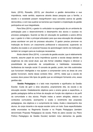 5
Assis, (2016), Rossatto, (2013), por discutirem a gestão democrática e sua
importância, neste sentido, espera-se através dessa pesquisa que a família, a
escola e a sociedade possam ressignificarem seus conceitos acerca da gestão
democrática, e com isso quebrar as barreiras que impedem a implantação da gestão
participativa em sua integralidade.
Para Silva (2014), o gestor é o articulador na organização de um ambiente de
participação para o desenvolvimento e desempenho dos alunos e sucesso no
processo pedagógico. Quando se fala em educação de qualidade a autora afirma
que: o gestor é o líder e principal articulador para que essa educação tão almejada
possa acontecer em prol do processo educativo. O gestor precisa promover na
Instituição de Ensino um crescimento profissional e educacional, superando os
desafios da evasão e um possível fracasso da aprendizagem dentro da Instituição e
também ter coragem para as mudanças necessárias.
Ainda citando Silva (2014), o conceito de gestão escolar, que é relativamente
recente, assume papel de suma importância quando a escola deseja atender as
exigências da vida social atual, que são formar cidadãos íntegros e oferecer a
possibilidade de apreensão de competências e habilidades necessárias,
facilitadoras da inserção social. O conceito de gestão, porém, tem três subdivisões
que funcionam interligadas e nos ajudam a compreender como as áreas de uma
gestão funcionam, diante desse contexto Silva (2014), relata que a escola de
sucesso deve possui três tipos de gestão que se entrelaçam formando uma, essas
gestões são:
Gestão Pedagógica: é o lado mais importante e significativo da Gestão
Escolar. Cuida de gerir a área educativa, propriamente dita, da escola e da
educação escolar. Estabelecendo objetivos para o ensino gerais e específicos, a
gestão pedagógica define as linhas de atuação em função dos objetivos e do perfil
da comunidade e dos alunos. Propõe metas a serem atingidas, elabora os
conteúdos curriculares, acompanha e avalia o rendimento das propostas
pedagógicas, dos objetivos e o cumprimento de metas. Avalia o desempenho dos
alunos, do corpo docente e da equipe escolar como um todo. Suas especificidades
estão enunciadas no Regimento Escolar e no Projeto Pedagógico (também
denominado Proposta Pedagógica) da escola. Parte do plano escolar (ou Plano
Político Pedagógico de Gestão Escolar) também inclui elementos da gestão
 