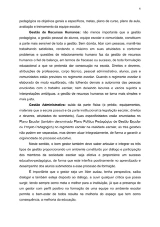 6
pedagógica os objetivos gerais e específicos, metas, plano de curso, plano de aula,
avaliação e treinamento da equipe escolar.
Gestão de Recursos Humanos: não menos importante que a gestão
pedagógica, a gestão pessoal de alunos, equipe escolar e comunidade, constituem
a parte mais sensível de toda a gestão. Sem dúvida, lidar com pessoas, mantê-las
trabalhando satisfeitas, rendendo o máximo em suas atividades e contornar
problemas e questões de relacionamento humano faz da gestão de recursos
humanos o fiel da balança, em termos de fracasso ou sucesso, de toda formulação
educacional a que se pretenda dar consecução na escola. Direitos e deveres,
atribuições de professores, corpo técnico, pessoal administrativo, alunos, pais e
comunidades estão previstos no regimento escolar. Quando o regimento escolar é
elaborado de modo equilibrado, não tolhendo demais a autonomia das pessoas
envolvidas com o trabalho escolar, nem deixando lacunas e vazios sujeitos a
interpretações ambíguas, a gestão de recursos humanos se torna mais simples e
mais justa.
Gestão Administrativa: cuida da parte física (o prédio, equipamentos,
materiais que a escola possui) e da parte institucional (a legislação escolar, direitos
e deveres, atividades de secretaria). Suas especificidades estão enunciadas no
Plano Escolar (também denominado Plano Político Pedagógico de Gestão Escolar
ou Projeto Pedagógico) no regimento escolar na realidade escolar, as três gestões
não podem ser separadas, mas devem atuar integradamente, de forma a garantir a
organicidade do processo educativo.
Neste sentido, o bom gestor também deve saber articular e integrar os três
tipos de gestão proporcionando um ambiente constituído por diálogo e participação
dos membros da sociedade escolar seja efetiva e proporcione um sucesso
educativo-pedagógico, de forma que este interfira positivamente no aprendizado e
desempenho dos alunos submetidos a esse processo de formação.
É importânte que o gestor seja um líder audaz, tenha perspectiva, saiba
dialogar e também esteja disposto ao diálogo, a ouvir qualquer crítica que possa
surgir, tendo sempre como meta o melhor para a instituição, já que a presença de
um gestor com perfil positivo na formação de uma equipe no ambiente escolar
permite o bem-estar de todos resulta na melhoria do espaço que tem como
consequência, a melhoria da educação.
 
