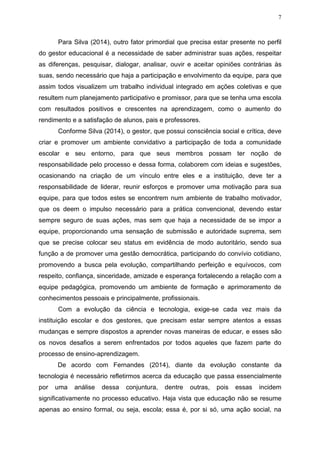 7
Para Silva (2014), outro fator primordial que precisa estar presente no perfil
do gestor educacional é a necessidade de saber administrar suas ações, respeitar
as diferenças, pesquisar, dialogar, analisar, ouvir e aceitar opiniões contrárias às
suas, sendo necessário que haja a participação e envolvimento da equipe, para que
assim todos visualizem um trabalho individual integrado em ações coletivas e que
resultem num planejamento participativo e promissor, para que se tenha uma escola
com resultados positivos e crescentes na aprendizagem, como o aumento do
rendimento e a satisfação de alunos, pais e professores.
Conforme Silva (2014), o gestor, que possui consciência social e crítica, deve
criar e promover um ambiente convidativo a participação de toda a comunidade
escolar e seu entorno, para que seus membros possam ter noção de
responsabilidade pelo processo e dessa forma, colaborem com ideias e sugestões,
ocasionando na criação de um vínculo entre eles e a instituição, deve ter a
responsabilidade de liderar, reunir esforços e promover uma motivação para sua
equipe, para que todos estes se encontrem num ambiente de trabalho motivador,
que os deem o impulso necessário para a prática convencional, devendo estar
sempre seguro de suas ações, mas sem que haja a necessidade de se impor a
equipe, proporcionando uma sensação de submissão e autoridade suprema, sem
que se precise colocar seu status em evidência de modo autoritário, sendo sua
função a de promover uma gestão democrática, participando do convívio cotidiano,
promovendo a busca pela evolução, compartilhando perfeição e equívocos, com
respeito, confiança, sinceridade, amizade e esperança fortalecendo a relação com a
equipe pedagógica, promovendo um ambiente de formação e aprimoramento de
conhecimentos pessoais e principalmente, profissionais.
Com a evolução da ciência e tecnologia, exige-se cada vez mais da
instituição escolar e dos gestores, que precisam estar sempre atentos a essas
mudanças e sempre dispostos a aprender novas maneiras de educar, e esses são
os novos desafios a serem enfrentados por todos aqueles que fazem parte do
processo de ensino-aprendizagem.
De acordo com Fernandes (2014), diante da evolução constante da
tecnologia é necessário refletirmos acerca da educação que passa essencialmente
por uma análise dessa conjuntura, dentre outras, pois essas incidem
significativamente no processo educativo. Haja vista que educação não se resume
apenas ao ensino formal, ou seja, escola; essa é, por si só, uma ação social, na
 