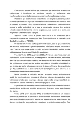 9
É necessário sempre lembrar que, mais difícil que transformar as estruturas
institucionais é transformar as estruturas mentais, e, obviamente, esta
transformação seria condição necessária para a transformação das primeiras.
Precisa-se que a comunidade escolar tenha seu projeto educacional pautado
na intersubjetividade, ou seja, que compreenda o relacionamento e a interação entre
as pessoas e o mundo como a possibilidade de conhecimento, desenvolvimento
pessoal e ação sustentável na e para a comunidade humana. Um ambiente
educativo coerente transforma e move as pessoas, que passam a se sentir parte
integrante e fundamental para o projeto.
Segundo Cortez (2015), a gestão democrática é tão importante que é
interessante ressaltar que no estado do Mato Grosso existe uma lei chamada Lei da
Gestão Democrática nº 7.040/98.
De acordo com Cortez (2015 apud Dourado 2006), esta lei que, diretamente,
tem a função de fortalecer a gestão democrática participativa escolar, ancorada na
Lei nº 7040/98, que dispõe sobre a política de gestão democrática escolar da rede
pública estadual de ensino do Estado. De acordo com
Segundo Cortez (2015 apud Freire 2000), afirma que a escola deve ser vista
como espaço vivo e dinâmico que, fazendo parte de um contexto social, econômico,
político e cultural mais amplo, influencia e é por ele influenciada. Nessa perspectiva,
fica evidente que o gestor escolar terá de responder às exigências educacionais, o
que implica, por certo, a busca permanente do desenvolvimento de competências
que lhe possibilitem não só conhecer o mundo contemporâneo, mas relacioná-lo às
necessidades da escola em dado contexto.
Nesse diapasão a instituição escolar, enquanto espaço eminentemente
social, de convivência com pessoas de diferentes culturas, demandará do gestor
habilidades variadas para congregar o desejo, a apreensão, a responsabilidade e o
compromisso coletivo em torno de um mesmo projeto de escola.
A gestão escolar se reveste de importância na ação dos atores envolvidos na
construção de ambiências propícias ao processo de ensino e das aprendizagens
dos alunos.
Cortez (2015 apud Dourado 2006), a Gestão Democrática é um processo
político que permite que as pessoas na escola realizem discussões e deliberações,
bem como planejem para melhor atender as necessidades de aprendizagem dos
alunos, monitorando, acompanhando e avaliando o conjunto dessas ações. Esse
 
