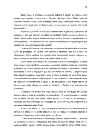 10



        Deste modo, a proposta do presente trabalho é buscar um diálogo entre
autores que estudam o tema como: Zygmunt Bauman, Paula Sibilia, Marshall
McLuhan, Marilena Chauí, Lucia Santaella, Pierre Lévy, Dominique Wolton, Raquel
Recuero, entre outros, com o intuito de criar um rico espaço de debate nas linhas
deste trabalho.
        A questão que motiva a realização deste trabalho e, portanto, o problema de
pesquisa é: por que ocorrem inserções de conteúdo hostil ou preconceituoso no
Twitter? Como refletir acerca dessas inserções, a partir de uma sociedade líquida e
contemporânea? Que características da sociedade contemporânea ajudam para que
esse tipo de conteúdo seja inserido na rede?
        Uma das hipóteses é que estes comportamentos de hostilidade se dão em
razão da percepção do usuário com relação à liberdade que lhe é dada no
ciberespaço. Outra hipótese é a característica evanescente dessas relações, e,
ainda, características de uma sociedade globalizada e líquida.
        Diante desse novo tempo de constantes evoluções tecnológicas, e desse
novo homem contemporâneo, conectado, o presente trabalho mostra-se importante
e relevante ao campo da comunicação, especialmente sobre o crescimento dessas
hostilidades e sobre a linguagem que está circulando na Internet. O objetivo geral
deste trabalho, portanto, é convidar o leitor a refletir a respeito do tema. Para tanto,
como desdobramento desse objetivo geral, faz-se necessária uma contextualização
da sociedade contemporânea e líquida e, do ciberespaço e das redes sociais na
Internet para então chegar ao objeto do trabalho: o Twitter e as inserções de
hostilidade.
        O trabalho está dividido em cinco capítulos além da introdução. O segundo
discorre sobre a ideia de sociedade contemporânea. Há uma introdução a respeito
dos conceitos de McLuhan sobre “aldeia global” e “o meio é a mensagem”,
passando pela Fenomenologia da Percepção de Merleau-Ponty, até chegar sobre a
sociedade individualizada e fluida.
        A partir das ideias do corpo, do espaço e do tempo, e a relação entre a
acronia e a atopia do segundo capítulo, é que se discute no terceiro capítulo a
questão do ciberespaço e das redes sociais na Internet.
        O capítulo quatro aborda a metodologia utilizada neste trabalho. O trabalho
se concentra na revisão bibliográfica das obras de Bauman (2005, 2008, 2011),
McLuhan (2005), Wolton (2007), Santos (2006), Chauí (2010), Sibilia (2002, 2008),
 