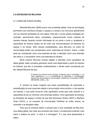 12



2 A SOCIEDADE DE MCLUHAN


2.1 A IDEIA DE ALDEIA GLOBAL


          Marshall McLuhan (2005) previu uma sociedade global, onde as tecnologias
permitiriam aos indivíduos transpor o espaço e o tempo e se comunicar globalmente
com as mesmas facilidades de uma aldeia. Para ele o mundo estaria interligado por
completo, aproximando tribos, sociedades, proporcionando trocas culturais de
maneira intensa, fazendo circular informação de um ponto a outro e, ampliando a
capacidade de alcance destas de tal modo que transcendessem as barreiras do
espaço e do tempo. Além dessas possibilidades, para McLuhan os meios de
comunicação podem ser considerados como “extensões do homem”. Assim, o rádio
pode ser considerado como uma extensão da fala, a televisão como uma extensão
dos olhos e, o computador como uma extensão do cérebro.
          Muito embora McLuhan tivesse elegido a televisão como paradigma da
aldeia global, estes conceitos ganharam ainda mais legitimidade a partir do advento
da Internet, que deu à sociedade contemporânea o retrato exato conceituado por
ele. Raquel Recuero diz que:

                      O advento da Internet trouxe diversas mudanças para a sociedade. [...] A
                      mais significativa [...] é a possibilidade de expressão e sociabilização
                      através das ferramentas de comunicação mediada por computador (CMC).
                      (RECUERO, 2009, p. 24).


          E, embora se possa imaginar que essas possibilidades de expressão e
sociabilização já eram possíveis desde a comunicação mais primitiva, e não apenas
via Internet, o que pode tornar-se mais significativo ainda para este advento é a
capacidade de dar ao indivíduo uma dimensão pública. Uma capacidade de transpor
as limitações de espaço e tempo de que fala Dominique Wolton (2007) e Marilena
Chauí (2010), e, no processo de comunicação fortalecer as redes sociais, as
conexões e as atuações nelas.
          Para que se entenda melhor o porquê esta é uma sociedade de McLuhan,
uma aldeia global, que cede aos encantos dos meios, é fundamental entender mais
sobre a célebre do autor: “o meio é a mensagem”. É o que será apresentado a
seguir.
 