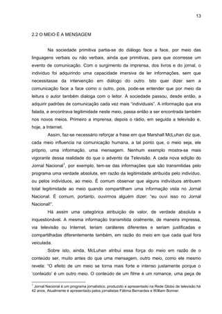 13



2.2 O MEIO É A MENSAGEM


         Na sociedade primitiva partia-se do diálogo face a face, por meio das
linguagens verbais ou não verbais, ainda que primitivas, para que ocorresse um
evento de comunicação. Com o surgimento da imprensa, dos livros e do jornal, o
indivíduo foi adquirindo uma capacidade imersiva de ler informações, sem que
necessitasse da intervenção em diálogo do outro. Isto quer dizer sem a
comunicação face a face como o outro, pois, pode-se entender que por meio da
leitura o autor também dialoga com o leitor. A sociedade passou, desde então, a
adquirir padrões de comunicação cada vez mais “individuais”. A informação que era
falada, e encontrava legitimidade neste meio, passa então a ser encontrada também
nos novos meios. Primeiro a imprensa, depois o rádio, em seguida a televisão e,
hoje, a Internet.
         Assim, faz-se necessário reforçar a frase em que Marshall McLuhan diz que,
cada meio influencia na comunicação humana, a tal ponto que, o meio seja, ele
próprio, uma informação, uma mensagem. Nenhum exemplo mostra-se mais
vigorante dessa realidade do que o advento da Televisão. A cada nova edição do
Jornal Nacional1, por exemplo, tem-se das informações que são transmitidas pelo
programa uma verdade absoluta, em razão da legitimidade atribuída pelo indivíduo,
ou pelos indivíduos, ao meio. É comum observar que alguns indivíduos atribuem
total legitimidade ao meio quando compartilham uma informação vista no Jornal
Nacional. É comum, portanto, ouvirmos alguém dizer: “eu ouvi isso no Jornal
Nacional!”.
         Há assim uma categórica atribuição de valor, de verdade absoluta e
inquestionável. A mesma informação transmitida oralmente, de maneira impressa,
via televisão ou Internet, teriam caráteres diferentes e seriam justificadas e
compartilhadas diferentemente também, em razão do meio em que cada qual fora
veiculada.
         Sobre isto, ainda, McLuhan atribui essa força do meio em razão de o
conteúdo ser, muito antes do que uma mensagem, outro meio, como ele mesmo
revela: “O efeito de um meio se torna mais forte e intenso justamente porque o
‘conteúdo’ é um outro meio. O conteúdo de um filme é um romance, uma peça de

1
 Jornal Nacional é um programa jornalístico, produzido e apresentado na Rede Globo de televisão há
42 anos. Atualmente é apresentado pelos jornalistas Fátima Bernardes e William Bonner.
 
