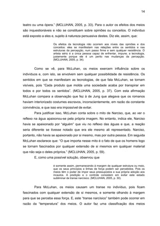 14



teatro ou uma ópera.” (MCLUHAN, 2005, p. 33). Para o autor os efeitos dos meios
são inquestionáveis e não se constituem sobre opiniões ou conceitos. O indivíduo
está exposto a eles e, sujeito à natureza persuasiva destes. Diz ele, assim, que:

                     Os efeitos da tecnologia não ocorrem aos níveis das opiniões e dos
                     conceitos: eles se manifestam nas relações entre os sentidos e nas
                     estruturas da percepção, num passo firme e sem qualquer resistência. O
                     artista sério é a única pessoa capaz de enfrentar, impune, a tecnologia,
                     justamente porque ele é um perito nas mudanças da percepção.
                     (MCLUHAN, 2005, p. 34).


        Como se vê, para McLuhan, os meios exercem influência sobre os
indivíduos e, com isto, se envolvem sem qualquer possibilidade de resistência. Os
sentidos em que se manifestam as tecnologias, de que fala McLuhan, se tornam
visíveis, pois “Cada produto que molda uma sociedade acaba por transpirar em
todos e por todos os sentidos”. (MCLUHAN, 2005, p. 37). Com esta afirmação
McLuhan compara a observação que fez à de Jung que alegava que os romanos
haviam interiorizado costumes escravos, inconscientemente, em razão da constante
convivência, e que isso era impossível de evitar.
        Para justificar isso, McLuhan conta sobre o mito de Narciso, que, ao ver o
reflexo na água apaixonou-se pela própria imagem. No entanto, indica ele, Narciso
havia se apaixonado por “alguém” que viu no reflexo das águas e que, a reação
seria diferente se tivesse notado que era ele mesmo ali representado. Narciso,
portanto, não havia se apaixonado por si mesmo, mas por outra pessoa. Em seguida
McLuhan esclarece que: “O que importa nesse mito é o fato de que os homens logo
se tornam fascinados por qualquer extensão de si mesmos em qualquer material
que não seja o deles próprios.” (MCLUHAN, 2005, p. 59).
        E, como uma possível solução, observou que

                     é somente assim, permanecendo à margem de qualquer estrutura ou meio,
                     que os seus princípios e linhas de força podem ser percebidos. Pois os
                     meios têm o poder de impor seus pressupostos e sua própria adoção aos
                     incautos. A predição e o controle consistem em evitar este estado
                     subliminar de transe narcísico. (MCLUHAN, 2005, p. 30).


        Para McLuhan, os meios causam um transe no indivíduo, pois ficam
fascinados com qualquer extensão de si mesmos, e somente olhando à margem
para que se perceba essa força. E, este “transe narcísico” também pode ocorrer em
razão da “temperatura” dos meios. O autor faz uma classificação dos meios
 