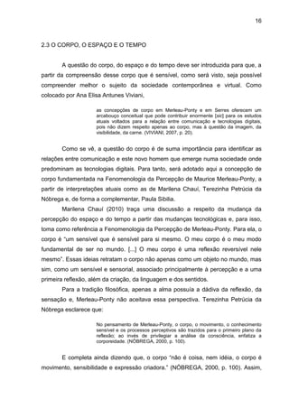 16



2.3 O CORPO, O ESPAÇO E O TEMPO


       A questão do corpo, do espaço e do tempo deve ser introduzida para que, a
partir da compreensão desse corpo que é sensível, como será visto, seja possível
compreender melhor o sujeito da sociedade contemporânea e virtual. Como
colocado por Ana Elisa Antunes Viviani,

                     as concepções de corpo em Merleau-Ponty e em Serres oferecem um
                     arcabouço conceitual que pode contribuir enormente [sic] para os estudos
                     atuais voltados para a relação entre comunicação e tecnologias digitais,
                     pois não dizem respeito apenas ao corpo, mas à questão da imagem, da
                     visibilidade, da carne. (VIVIANI, 2007, p. 20).


       Como se vê, a questão do corpo é de suma importância para identificar as
relações entre comunicação e este novo homem que emerge numa sociedade onde
predominam as tecnologias digitais. Para tanto, será adotado aqui a concepção de
corpo fundamentada na Fenomenologia da Percepção de Maurice Merleau-Ponty, a
partir de interpretações atuais como as de Marilena Chauí, Terezinha Petrúcia da
Nóbrega e, de forma a complementar, Paula Sibilia.
       Marilena Chauí (2010) traça uma discussão a respeito da mudança da
percepção do espaço e do tempo a partir das mudanças tecnológicas e, para isso,
toma como referência a Fenomenologia da Percepção de Merleau-Ponty. Para ela, o
corpo é “um sensível que é sensível para si mesmo. O meu corpo é o meu modo
fundamental de ser no mundo. [...] O meu corpo é uma reflexão reversível nele
mesmo”. Essas ideias retratam o corpo não apenas como um objeto no mundo, mas
sim, como um sensível e sensorial, associado principalmente à percepção e a uma
primeira reflexão, além da criação, da linguagem e dos sentidos.
       Para a tradição filosófica, apenas a alma possuía a dádiva da reflexão, da
sensação e, Merleau-Ponty não aceitava essa perspectiva. Terezinha Petrúcia da
Nóbrega esclarece que:

                     No pensamento de Merleau-Ponty, o corpo, o movimento, o conhecimento
                     sensível e os processos perceptivos são trazidos para o primeiro plano da
                     reflexão; ao invés de privilegiar a análise da consciência, enfatiza a
                     corporeidade. (NÓBREGA, 2000, p. 100).


       E completa ainda dizendo que, o corpo “não é coisa, nem idéia, o corpo é
movimento, sensibilidade e expressão criadora.” (NÓBREGA, 2000, p. 100). Assim,
 
