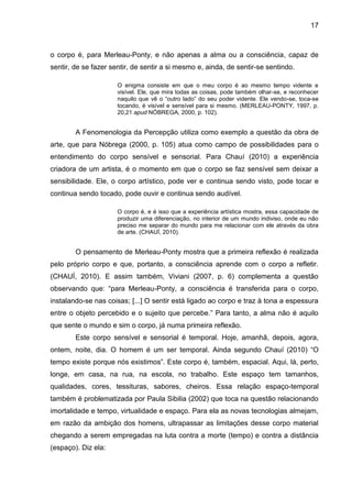 17



o corpo é, para Merleau-Ponty, e não apenas a alma ou a consciência, capaz de
sentir, de se fazer sentir, de sentir a si mesmo e, ainda, de sentir-se sentindo.

                      O enigma consiste em que o meu corpo é ao mesmo tempo vidente e
                      visível. Ele, que mira todas as coisas, pode também olhar-se, e reconhecer
                      naquilo que vê o “outro lado” do seu poder vidente. Ele vendo-se, toca-se
                      tocando, é visível e sensível para si mesmo. (MERLEAU-PONTY, 1997, p.
                      20,21 apud NÓBREGA, 2000, p. 102).


        A Fenomenologia da Percepção utiliza como exemplo a questão da obra de
arte, que para Nóbrega (2000, p. 105) atua como campo de possibilidades para o
entendimento do corpo sensível e sensorial. Para Chauí (2010) a experiência
criadora de um artista, é o momento em que o corpo se faz sensível sem deixar a
sensibilidade. Ele, o corpo artístico, pode ver e continua sendo visto, pode tocar e
continua sendo tocado, pode ouvir e continua sendo audível.

                      O corpo é, e é isso que a experiência artística mostra, essa capacidade de
                      produzir uma diferenciação, no interior de um mundo indiviso, onde eu não
                      preciso me separar do mundo para me relacionar com ele através da obra
                      de arte. (CHAUÍ, 2010).


        O pensamento de Merleau-Ponty mostra que a primeira reflexão é realizada
pelo próprio corpo e que, portanto, a consciência aprende com o corpo a refletir.
(CHAUÍ, 2010). E assim também, Viviani (2007, p. 6) complementa a questão
observando que: “para Merleau-Ponty, a consciência é transferida para o corpo,
instalando-se nas coisas; [...] O sentir está ligado ao corpo e traz à tona a espessura
entre o objeto percebido e o sujeito que percebe.” Para tanto, a alma não é aquilo
que sente o mundo e sim o corpo, já numa primeira reflexão.
        Este corpo sensível e sensorial é temporal. Hoje, amanhã, depois, agora,
ontem, noite, dia. O homem é um ser temporal. Ainda segundo Chauí (2010) “O
tempo existe porque nós existimos”. Este corpo é, também, espacial. Aqui, lá, perto,
longe, em casa, na rua, na escola, no trabalho. Este espaço tem tamanhos,
qualidades, cores, tessituras, sabores, cheiros. Essa relação espaço-temporal
também é problematizada por Paula Sibilia (2002) que toca na questão relacionando
imortalidade e tempo, virtualidade e espaço. Para ela as novas tecnologias almejam,
em razão da ambição dos homens, ultrapassar as limitações desse corpo material
chegando a serem empregadas na luta contra a morte (tempo) e contra a distância
(espaço). Diz ela:
 