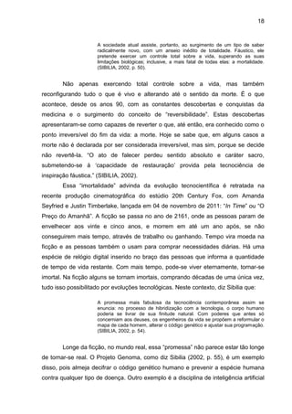 18


                      A sociedade atual assiste, portanto, ao surgimento de um tipo de saber
                      radicalmente novo, com um anseio inédito de totalidade. Fáustico, ele
                      pretende exercer um controle total sobre a vida, superando as suas
                      limitações biológicas; inclusive, a mais fatal de todas elas: a mortalidade.
                      (SIBILIA, 2002, p. 50).


        Não apenas exercendo total controle sobre a vida, mas também
reconfigurando tudo o que é vivo e alterando até o sentido da morte. É o que
acontece, desde os anos 90, com as constantes descobertas e conquistas da
medicina e o surgimento do conceito de “reversibilidade”. Estas descobertas
apresentaram-se como capazes de reverter o que, até então, era conhecido como o
ponto irreversível do fim da vida: a morte. Hoje se sabe que, em alguns casos a
morte não é declarada por ser considerada irreversível, mas sim, porque se decide
não revertê-la. “O ato de falecer perdeu sentido absoluto e caráter sacro,
submetendo-se à ‘capacidade de restauração’ provida pela tecnociência de
inspiração fáustica.” (SIBILIA, 2002).
        Essa “imortalidade” advinda da evolução tecnocientífica é retratada na
recente produção cinematográfica do estúdio 20th Century Fox, com Amanda
Seyfried e Justin Timberlake, lançada em 04 de novembro de 2011: “In Time” ou “O
Preço do Amanhã”. A ficção se passa no ano de 2161, onde as pessoas param de
envelhecer aos vinte e cinco anos, e morrem em até um ano após, se não
conseguirem mais tempo, através de trabalho ou ganhando. Tempo vira moeda na
ficção e as pessoas também o usam para comprar necessidades diárias. Há uma
espécie de relógio digital inserido no braço das pessoas que informa a quantidade
de tempo de vida restante. Com mais tempo, pode-se viver eternamente, tornar-se
imortal. Na ficção alguns se tornam imortais, comprando décadas de uma única vez,
tudo isso possibilitado por evoluções tecnológicas. Neste contexto, diz Sibilia que:

                      A promessa mais fabulosa da tecnociência contemporânea assim se
                      enuncia: no processo de hibridização com a tecnologia, o corpo humano
                      poderia se livrar de sua finitude natural. Com poderes que antes só
                      concerniam aos deuses, os engenheiros da vida se propõem a reformular o
                      mapa de cada homem, alterar o código genético e ajustar sua programação.
                      (SIBILIA, 2002, p. 54).


        Longe da ficção, no mundo real, essa “promessa” não parece estar tão longe
de tornar-se real. O Projeto Genoma, como diz Sibilia (2002, p. 55), é um exemplo
disso, pois almeja decifrar o código genético humano e prevenir a espécie humana
contra qualquer tipo de doença. Outro exemplo é a disciplina de inteligência artificial
 