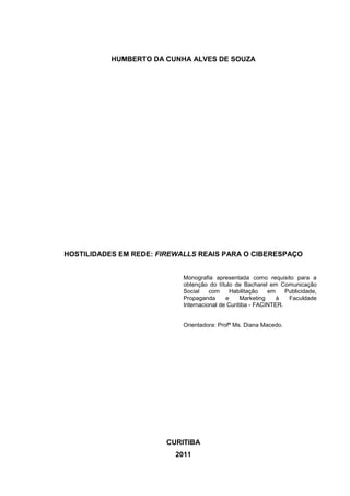 HUMBERTO DA CUNHA ALVES DE SOUZA




HOSTILIDADES EM REDE: FIREWALLS REAIS PARA O CIBERESPAÇO


                            Monografia apresentada como requisito para a
                            obtenção do título de Bacharel em Comunicação
                            Social    com     Habilitação   em    Publicidade,
                            Propaganda      e     Marketing    à   Faculdade
                            Internacional de Curitiba - FACINTER.


                            Orientadora: Profª Ms. Diana Macedo.




                        CURITIBA
                          2011
 