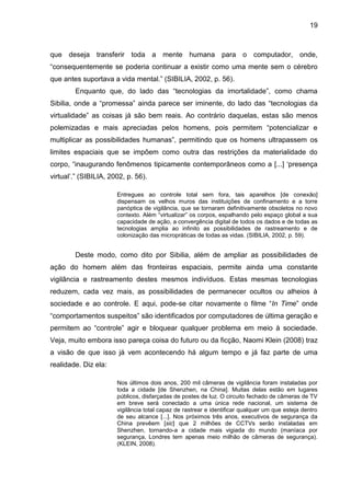 19



que deseja transferir toda a mente humana para o computador, onde,
“consequentemente se poderia continuar a existir como uma mente sem o cérebro
que antes suportava a vida mental.” (SIBILIA, 2002, p. 56).
        Enquanto que, do lado das “tecnologias da imortalidade”, como chama
Sibilia, onde a “promessa” ainda parece ser iminente, do lado das “tecnologias da
virtualidade” as coisas já são bem reais. Ao contrário daquelas, estas são menos
polemizadas e mais apreciadas pelos homens, pois permitem “potencializar e
multiplicar as possibilidades humanas”, permitindo que os homens ultrapassem os
limites espaciais que se impõem como outra das restrições da materialidade do
corpo, “inaugurando fenômenos tipicamente contemporâneos como a [...] ‘presença
virtual’.” (SIBILIA, 2002, p. 56).

                       Entregues ao controle total sem fora, tais aparelhos [de conexão]
                       dispensam os velhos muros das instituições de confinamento e a torre
                       panóptica de vigilância, que se tornaram definitivamente obsoletos no novo
                       contexto. Além “virtualizar” os corpos, espalhando pelo espaço global a sua
                       capacidade de ação, a convergência digital de todos os dados e de todas as
                       tecnologias amplia ao infinito as possibilidades de rastreamento e de
                       colonização das micropráticas de todas as vidas. (SIBILIA, 2002, p. 59).


        Deste modo, como dito por Sibilia, além de ampliar as possibilidades de
ação do homem além das fronteiras espaciais, permite ainda uma constante
vigilância e rastreamento destes mesmos indivíduos. Estas mesmas tecnologias
reduzem, cada vez mais, as possibilidades de permanecer ocultos ou alheios à
sociedade e ao controle. E aqui, pode-se citar novamente o filme “In Time” onde
“comportamentos suspeitos” são identificados por computadores de última geração e
permitem ao “controle” agir e bloquear qualquer problema em meio à sociedade.
Veja, muito embora isso pareça coisa do futuro ou da ficção, Naomi Klein (2008) traz
a visão de que isso já vem acontecendo há algum tempo e já faz parte de uma
realidade. Diz ela:

                       Nos últimos dois anos, 200 mil câmeras de vigilância foram instaladas por
                       toda a cidade [de Shenzhen, na China]. Muitas delas estão em lugares
                       públicos, disfarçadas de postes de luz. O circuito fechado de câmeras de TV
                       em breve será conectado a uma única rede nacional, um sistema de
                       vigilância total capaz de rastrear e identificar qualquer um que esteja dentro
                       de seu alcance [...]. Nos próximos três anos, executivos de segurança da
                       China prevêem [sic] que 2 milhões de CCTVs serão instaladas em
                       Shenzhen, tornando-a a cidade mais vigiada do mundo (maníaca por
                       segurança, Londres tem apenas meio milhão de câmeras de segurança).
                       (KLEIN, 2008).
 