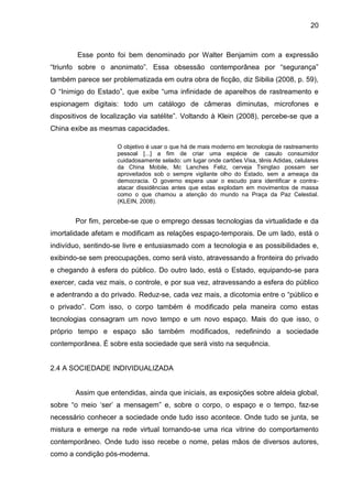 20



        Esse ponto foi bem denominado por Walter Benjamim com a expressão
“triunfo sobre o anonimato”. Essa obsessão contemporânea por “segurança”
também parece ser problematizada em outra obra de ficção, diz Sibilia (2008, p. 59),
O “Inimigo do Estado”, que exibe “uma infinidade de aparelhos de rastreamento e
espionagem digitais: todo um catálogo de câmeras diminutas, microfones e
dispositivos de localização via satélite”. Voltando à Klein (2008), percebe-se que a
China exibe as mesmas capacidades.

                     O objetivo é usar o que há de mais moderno em tecnologia de rastreamento
                     pessoal [...] a fim de criar uma espécie de casulo consumidor
                     cuidadosamente selado: um lugar onde cartões Visa, tênis Adidas, celulares
                     da China Mobile, Mc Lanches Feliz, cerveja Tsingtao possam ser
                     aproveitados sob o sempre vigilante olho do Estado, sem a ameaça da
                     democracia. O governo espera usar o escudo para identificar e contra-
                     atacar dissidências antes que estas explodam em movimentos de massa
                     como o que chamou a atenção do mundo na Praça da Paz Celestial.
                     (KLEIN, 2008).


       Por fim, percebe-se que o emprego dessas tecnologias da virtualidade e da
imortalidade afetam e modificam as relações espaço-temporais. De um lado, está o
indivíduo, sentindo-se livre e entusiasmado com a tecnologia e as possibilidades e,
exibindo-se sem preocupações, como será visto, atravessando a fronteira do privado
e chegando à esfera do público. Do outro lado, está o Estado, equipando-se para
exercer, cada vez mais, o controle, e por sua vez, atravessando a esfera do público
e adentrando a do privado. Reduz-se, cada vez mais, a dicotomia entre o “público e
o privado”. Com isso, o corpo também é modificado pela maneira como estas
tecnologias consagram um novo tempo e um novo espaço. Mais do que isso, o
próprio tempo e espaço são também modificados, redefinindo a sociedade
contemporânea. É sobre esta sociedade que será visto na sequência.


2.4 A SOCIEDADE INDIVIDUALIZADA


       Assim que entendidas, ainda que iniciais, as exposições sobre aldeia global,
sobre “o meio ‘ser’ a mensagem” e, sobre o corpo, o espaço e o tempo, faz-se
necessário conhecer a sociedade onde tudo isso acontece. Onde tudo se junta, se
mistura e emerge na rede virtual tornando-se uma rica vitrine do comportamento
contemporâneo. Onde tudo isso recebe o nome, pelas mãos de diversos autores,
como a condição pós-moderna.
 