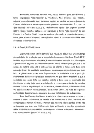 21



       Entretanto, cumpre-se ressaltar que, pouco interessa para este trabalho o
termo empregado: “pós-moderno” ou “moderno”. Não pretende este trabalho,
adentrar essa discussão, nem tampouco adotar um destes termos e defendê-lo.
Existem ainda outros termos que também poderiam ser escolhidos. É o caso de
“pós-orgânico” por Sibilia (2002) ou “modernidade líquida” por Zygmunt Bauman
(2001). Neste trabalho, optou-se por reproduzir o termo “pós-moderno” de Jair
Ferreira dos Santos (2006), longe de qualquer discussão a respeito do emprego
deste, pois, o único o objetivo deste próximo tópico é conhecer mais sobre essa
sociedade contemporânea.


2.4.1 A Condição Pós-Moderna


       Zygmunt Bauman (2011) comenta que houve, no século XX, uma mudança
da sociedade de produção para a sociedade de consumo. Marilena Chauí (2010)
também traça essa mesma interpretação demonstrando a evolução do fordismo para
a globalização. Segundo ela, o fordismo detinha toda a linha de produção, que ia da
coleta da matéria-prima até a entrega final ao cliente, e tinha como base uma
produção linear, de qualidade, durabilidade, e preocupada com estoques; por outro
lado, a globalização trouxe uma fragmentação da sociedade com a produção
segmentada, baseada na produção descartável. O que ambos mostram, é que a
sociedade que antes tinha no trabalho fordista a base para a construção das
identidades sociais, hoje, com a globalização e com a segmentação do trabalho,
também ocorre a segmentação da sociedade e, de certa forma, a individualização.
“As sociedades foram individualizadas.” diz Bauman (2011). Ao invés de se pensar
na felicidade da comunidade, passou-se a pensar na felicidade de cada pessoa.
       Para Jair Ferreira dos Santos a sociedade pós-moderna ameaça encarnar o
niilismo, o vazio, “a ausência de valores e de sentido para a vida”. Para ele, em
comparação ao homem moderno, o homem pós-moderno não dá sentido à vida, não
se interessa pela arte, pela história, pelo desenvolvimento e nem tem consciência
social. Esse homem pós-moderno “se entrega ao presente e ao prazer, ao consumo
e ao individualismo.” (SANTOS, 2006, p. 10).
 