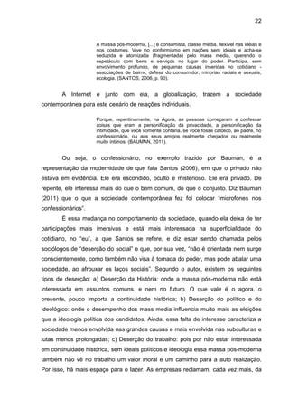 22


                     A massa pós-moderna, [...] é consumista, classe média, flexível nas idéias e
                     nos costumes. Vive no conformismo em nações sem ideais e acha-se
                     seduzida e atomizada (fragmentada) pelo mass media, querendo o
                     espetáculo com bens e serviços no lugar do poder. Participa, sem
                     envolvimento profundo, de pequenas causas inseridas no cotidiano -
                     associações de bairro, defesa do consumidor, minorias raciais e sexuais,
                     ecologia. (SANTOS, 2006, p. 90).


       A Internet e junto com ela, a globalização, trazem a sociedade
contemporânea para este cenário de relações individuais.

                     Porque, repentinamente, na Ágora, as pessoas começaram a confessar
                     coisas que eram a personificação da privacidade, a personificação da
                     intimidade, que você somente contaria, se você fosse católico, ao padre, no
                     confessionário, ou aos seus amigos realmente chegados ou realmente
                     muito íntimos. (BAUMAN, 2011).


       Ou seja, o confessionário, no exemplo trazido por Bauman, é a
representação da modernidade de que fala Santos (2006), em que o privado não
estava em evidência. Ele era escondido, oculto e misterioso. Ele era privado. De
repente, ele interessa mais do que o bem comum, do que o conjunto. Diz Bauman
(2011) que o que a sociedade contemporânea fez foi colocar “microfones nos
confessionários”.
       É essa mudança no comportamento da sociedade, quando ela deixa de ter
participações mais imersivas e está mais interessada na superficialidade do
cotidiano, no “eu”, a que Santos se refere, e diz estar sendo chamada pelos
sociólogos de “deserção do social” e que, por sua vez, “não é orientada nem surge
conscientemente, como também não visa à tomada do poder, mas pode abalar uma
sociedade, ao afrouxar os laços sociais”. Segundo o autor, existem os seguintes
tipos de deserção: a) Deserção da História: onde a massa pós-moderna não está
interessada em assuntos comuns, e nem no futuro. O que vale é o agora, o
presente, pouco importa a continuidade histórica; b) Deserção do político e do
ideológico: onde o desempenho dos mass media influencia muito mais as eleições
que a ideologia política dos candidatos. Ainda, essa falta de interesse caracteriza a
sociedade menos envolvida nas grandes causas e mais envolvida nas subculturas e
lutas menos prolongadas; c) Deserção do trabalho: pois por não estar interessada
em continuidade histórica, sem ideais políticos e ideologia essa massa pós-moderna
também não vê no trabalho um valor moral e um caminho para a auto realização.
Por isso, há mais espaço para o lazer. As empresas reclamam, cada vez mais, da
 