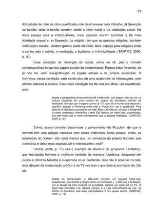 23



dificuldade de mão de obra qualificada e de desinteresse pelo trabalho; d) Deserção
na família: onde a família também perde o valor moral e de instituição social. Há
mais espaço para o individualismo, mais pessoas moram sozinhas e há mais
liberdade sexual e; e) Deserção da religião: em que as grandes religiões, também
instituições sociais, perdem grande parte do valor. Abre espaço para religiões onde
o centro seja o sujeito, a meditação, o budismo, a individualidade. (SANTOS, 2006,
p. 90).
          Essa condição da deserção do social, como se vê, põe o homem
contemporâneo longe dos papéis sociais da modernidade. Parece estar havendo, se
já não há, uma ressignificação de papéis sociais e da própria sociedade. O
indivíduo, nessa condição, está sendo alvo de uma avalanche de informações, com
efeitos culturais e sociais. Essa nova condição faz da vida um show, um espetáculo,
pois,

                      desde a perspectiva renascentista até a televisão, que pega o fato ao vivo, a
                      cultura ocidental foi uma corrida em busca do simulacro perfeito da
                      realidade. Simular por imagens como na TV, que dá o mundo acontecendo,
                      significa apagar a diferença entre real e imaginário, ser e aparência. Fica
                      apenas o simulacro passando por real. Mas o simulacro, tal qual a fotografia
                      a cores, embeleza, intensifica o real. Ele fabrica um hiper-real, espetacular,
                      um real mais real e mais interessante que a própria realidade. (SANTOS,
                      2006, p.12).


          Talvez assim também decorresse o pensamento de McLuhan de que o
homem tem uma relação narcísica com essas extensões. Seria porque, então, as
extensões do homem são nada menos que um simulacro do próprio homem, que
intensifica e deixa mais espetacular e interessante o real?
          Santos (2006, p. 13) usa o exemplo da abertura do programa Fantástico,
que reproduzia homens e mulheres vestidos de maneira futurística, dançando em
cubos e cilindros fatiados e suspensos no ar, levitando. Isso não é possível no real,
mas através da computação gráfica e da TV era isso o que estava acontecendo. Diz
ele:

                      Aliada ao computador, a televisão simulou um espaço hiper-real,
                      espetacular, que excita e alegra como um acrobata. [...] Daí que a levitação,
                      em si desejável mas inviável na gravidade, parece ser possível na TV. O
                      hiper-real simulado nos fascina porque é o real intensificado na cor, na
                      forma, no tamanho, nas suas propriedades. É um quase sonho. (SANTOS,
                      2006, p. 13).
 