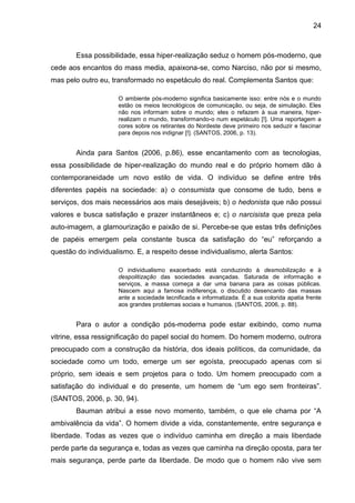 24



        Essa possibilidade, essa hiper-realização seduz o homem pós-moderno, que
cede aos encantos do mass media, apaixona-se, como Narciso, não por si mesmo,
mas pelo outro eu, transformado no espetáculo do real. Complementa Santos que:

                     O ambiente pós-moderno significa basicamente isso: entre nós e o mundo
                     estão os meios tecnológicos de comunicação, ou seja, de simulação. Eles
                     não nos informam sobre o mundo; eles o refazem à sua maneira, hiper-
                     realizam o mundo, transformando-o num espetáculo [!]. Uma reportagem a
                     cores sobre os retirantes do Nordeste deve primeiro nos seduzir e fascinar
                     para depois nos indignar [!]. (SANTOS, 2006, p. 13).


        Ainda para Santos (2006, p.86), esse encantamento com as tecnologias,
essa possibilidade de hiper-realização do mundo real e do próprio homem dão à
contemporaneidade um novo estilo de vida. O indivíduo se define entre três
diferentes papéis na sociedade: a) o consumista que consome de tudo, bens e
serviços, dos mais necessários aos mais desejáveis; b) o hedonista que não possui
valores e busca satisfação e prazer instantâneos e; c) o narcisista que preza pela
auto-imagem, a glamourização e paixão de si. Percebe-se que estas três definições
de papéis emergem pela constante busca da satisfação do “eu” reforçando a
questão do individualismo. E, a respeito desse individualismo, alerta Santos:

                     O individualismo exacerbado está conduzindo à desmobilização e à
                     despolitização das sociedades avançadas. Saturada de informação e
                     serviços, a massa começa a dar uma banana para as coisas públicas.
                     Nascem aqui a famosa indiferença, o discutido desencanto das massas
                     ante a sociedade tecnificada e informatizada. É a sua colorida apatia frente
                     aos grandes problemas sociais e humanos. (SANTOS, 2006, p. 88).


        Para o autor a condição pós-moderna pode estar exibindo, como numa
vitrine, essa ressignificação do papel social do homem. Do homem moderno, outrora
preocupado com a construção da história, dos ideais políticos, da comunidade, da
sociedade como um todo, emerge um ser egoísta, preocupado apenas com si
próprio, sem ideais e sem projetos para o todo. Um homem preocupado com a
satisfação do individual e do presente, um homem de “um ego sem fronteiras”.
(SANTOS, 2006, p. 30, 94).
        Bauman atribui a esse novo momento, também, o que ele chama por “A
ambivalência da vida”. O homem divide a vida, constantemente, entre segurança e
liberdade. Todas as vezes que o indivíduo caminha em direção a mais liberdade
perde parte da segurança e, todas as vezes que caminha na direção oposta, para ter
mais segurança, perde parte da liberdade. De modo que o homem não vive sem
 